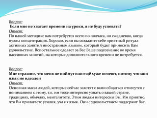 Вопрос:
Если мне не хватает времени на уроки, я не буду успевать?
Ответ:
По нашей методике вам потребуется всего по полчаса, но ежедневно, когда
нужна концентрация. Хорошо, если вы создадите себе приятный ритуал
активных занятий иностранным языком, который будет приносить Вам
удовольствие. Все остальное сделает за Вас Ваше подсознание во время
пассивных занятий, на которые дополнительного времени не потребуется.
Вопрос:
Мне страшно, что меня не поймут или ещё хуже осмеют, потому что мои
язык не идеален
Ответ:
Основная масса людей, которые сейчас захотят с вами общаться отнесутся с
пониманием к этому, т.к. им тоже интересно узнать о вашей стране,
традициях, обычаях, менталитете. Этим людям интересны Вы. Им приятно,
что Вы прилагаете усилия, уча их язык. Они с удовольствием поддержат Вас.
 