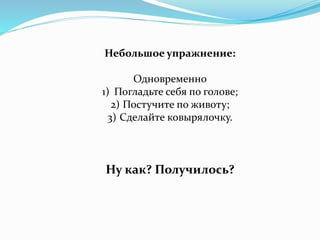 Небольшое упражнение:
Одновременно
1) Погладьте себя по голове;
2) Постучите по животу;
3) Сделайте ковырялочку.
Ну как? Получилось?
 