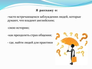 Я расскажу о:
-часто встречающемся заблуждении людей, которые
думают, что владеют английским;
-свою историю;
-как преодолеть страх общения;
- где, найти людей для практики
 