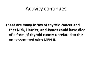 Activity continues
There are many forms of thyroid cancer and
that Nick, Harriet, and James could have died
of a form of thyroid cancer unrelated to the
one associated with MEN II.
 