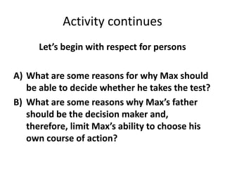 Activity continues
Let’s begin with respect for persons
A) What are some reasons for why Max should
be able to decide whether he takes the test?
B) What are some reasons why Max’s father
should be the decision maker and,
therefore, limit Max’s ability to choose his
own course of action?
 