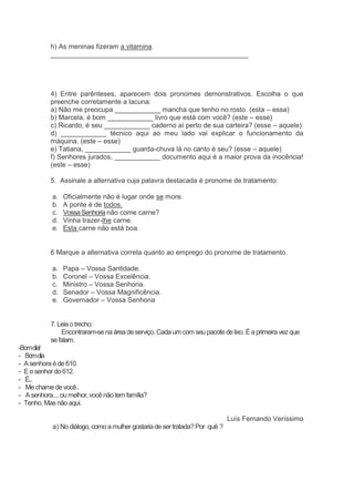 h) As meninas fizeram a vitamina.
____________________________________________________
4) Entre parênteses, aparecem dois pronomes demonstrativos. Escolha o que
preenche corretamente a lacuna:
a) Não me preocupa ____________ mancha que tenho no rosto. (esta – essa)
b) Marcela, é bom ____________ livro que está com você? (este – esse)
c) Ricardo, é seu ____________ caderno aí perto de sua carteira? (esse – aquele)
d) ____________ técnico aqui ao meu lado vai explicar o funcionamento da
máquina. (este – esse)
e) Tatiana, ____________ guarda-chuva lá no canto é seu? (esse – aquele)
f) Senhores jurados, ____________ documento aqui é a maior prova da inocência!
(este – esse)
5. Assinale a alternativa cuja palavra destacada é pronome de tratamento:
a. Oficialmente não é lugar onde se more.
b. A ponte é de todos.
c. VossaSenhorianão come carne?
d. Vinha trazer-lhe carne.
e. Esta carne não está boa.
6 Marque a alternativa correta quanto ao emprego do pronome de tratamento.
a. Papa – Vossa Santidade.
b. Coronel – Vossa Excelência.
c. Ministro – Vossa Senhoria.
d. Senador – Vossa Magnificência.
e. Governador – Vossa Senhoria
7. Leiaotrecho:
Encontraram-se naáreadeserviço.Cadaum com seupacotedelixo. Éa primeiravezque
sefalam.
-Bomdia!
- Bomdia
- Asenhora éde 610.
- E osenhordo 612.
- É...
- Me chame devocê..
- Asenhora.... oumelhor,você não tem família?
- Tenho.Mas nãoaqui.
Luís Fernando Veríssimo
a) No diálogo,comoamulher gostariade sertratada?Por quê ?
 