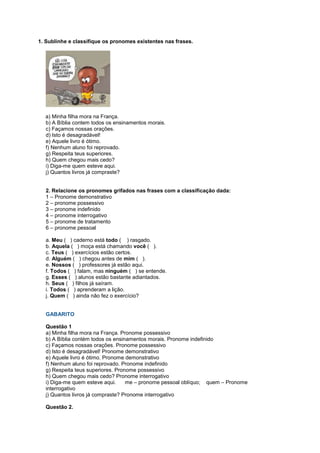 1. Sublinhe e classifique os pronomes existentes nas frases.
a) Minha filha mora na França.
b) A Bíblia contem todos os ensinamentos morais.
c) Façamos nossas orações.
d) Isto é desagradável!
e) Aquele livro é ótimo.
f) Nenhum aluno foi reprovado.
g) Respeita teus superiores.
h) Quem chegou mais cedo?
i) Diga-me quem esteve aqui.
j) Quantos livros já compraste?
2. Relacione os pronomes grifados nas frases com a classificação dada:
1 – Pronome demonstrativo
2 – pronome possessivo
3 – pronome indefinido
4 – pronome interrogativo
5 – pronome de tratamento
6 – pronome pessoal
a. Meu ( ) caderno está todo ( ) rasgado.
b. Aquela ( ) moça está chamando você ( ).
c. Teus ( ) exercícios estão certos.
d. Alguém ( ) chegou antes de mim ( ).
e. Nossos ( ) professores já estão aqui.
f. Todos ( ) falam, mas ninguém ( ) se entende.
g. Esses ( ) alunos estão bastante adiantados.
h. Seus ( ) filhos já saíram.
i. Todos ( ) aprenderam a lição.
j. Quem ( ) ainda não fez o exercício?
GABARITO
Questão 1
a) Minha filha mora na França. Pronome possessivo
b) A Bíblia contém todos os ensinamentos morais. Pronome indefinido
c) Façamos nossas orações. Pronome possessivo
d) Isto é desagradável! Pronome demonstrativo
e) Aquele livro é ótimo. Pronome demonstrativo
f) Nenhum aluno foi reprovado. Pronome indefinido
g) Respeita teus superiores. Pronome possessivo
h) Quem chegou mais cedo? Pronome interrogativo
i) Diga-me quem esteve aqui. me – pronome pessoal oblíquo; quem – Pronome
interrogativo
j) Quantos livros já compraste? Pronome interrogativo
Questão 2.
 