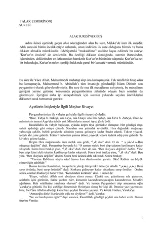 1 ALAK [EMBRİYON]
SURESİ
ALAK SURESİ'NE GİRİŞ
Adını ikinci ayetinde geçen alak sözcüğünden alan bu sure, Mekke’de inen ilk suredir.
Alak suresini bütün incelikleriyle anlamak, onun indirilen ilk sure olduğunu bilmek ve bunu
dikkate almakla mümkündür. Edebiyattaki "mukaddime” usulüne kıyas edilerek bu sureye
"Kur’an'ın önsözü" de denilebilir. Bu özelliği dikkate alındığında, surenin ibaresinden,
işâresinden, delâletinden ve iktizasından hareketle Kur’an'ın bütününe ulaşmak; Kur’an'da ne-
ler bulunduğu, Kur'an'ın neler içerdiği hakkında genel bir kanaate varmak mümkündür.
Bu sure ile Yüce Allah, Muhammed'i muhatap alıp ona konuşmuştur. Tek taraflı bir hitap olan
bu konuşmayla, Muhammed b. Abdullah’ı tüm insanlığa gönderdiği İslam Dininin son
peygamberi olarak görevlendirmiştir. Bu sure ile ona ilk mesajlarını vahyetmiş, bu mesajların
gereğini yerine getirme konusunda peygamberinin zihninde oluşan bazı soruları da
gidermiştir. İçeriğini daha iyi anlayabilmek için surenin yukarıda sayılan özelliklerini
dikkatten uzak tutmamak gerekir.
Ayetlerin İnişleriyle İlgili Meşhur Rivayet
Peygamberimize ilk vahyin gelişiyle ilgili rivayet şöyledir:
“Bize, Yahya b. Bükeyr, ona Leys, ona Ukayl, ona İbni Şihap, ona Urve b. Zübeyr, Urve de
müminlerin annesi Ayşe'den tahdis etti. Müminlerin annesi Ayşe şöyle dedi:
Rasülüllah'a ilk vahyin başlayışı, uykuda doğru rüya görmekle olmuştur. Her gördüğü rüya
sabah aydınlığı gibi ortaya çıkardı. Sonraları ona yalnızlık sevdirildi. Hıra dağındaki mağaraya
yalnızlığa çekilir, belirli gecelerde ailesinin yanına gelinceye kadar ibadet ederdi. Tekrar yiyecek
içecek alır, yine giderdi. Tekrar Hadice'nin yanına döner, yiyecek içecek tedarik edip yine giderdi. Ta
ki vahiy gelene kadar...
Birgün Hıra mağarasında iken melek ona geldi, “‫قرأ‬‫ق‬‫إق‬ oku” dedi. O da “ ‫قارئ‬‫ق‬‫بق‬ ‫قا‬‫ق‬‫ان‬ ‫قا‬‫ق‬‫م‬ Ben
okuyucu değilim” dedi. Peygamber buyurdu ki: “O zaman melek beni alıp takatım kesilinceye kadar
sıkıştırdı. Sonra beni bırakıp yine, “‫إقرأ‬ oku” dedi. Ben de ona, “Ben okuyucu değilim” dedim. Yine
beni alıp ikinci defa takatim kesilinceye kadar sıkıştırdı. Sonra beni bırakıp yine, “‫إقرأ‬ oku” dedi. Ben
yine, “Ben okuyucu değilim” dedim. Sonra beni üçüncü defa sıkıştırdı. Sonra bırakıp:
“Yaratan Rabbinin adıyla oku! İnsanı kan damlasından yarattı. Oku! Rabbin en büyük
cömertliğin sahibidir.”
Bunun üzerine Rasulüllah, bu ayetlerle yüreği titreyerek Hadice'ye döndü. “‫مولونى‬ّ‫ل‬ ‫ز‬ ‫مولونى‬ّ‫ل‬ ‫ز‬ Beni
sarıp örtünüz, beni sarıp örtünüz!” dedi. Korkusu gidinceye kadar vücudunu sarıp örttüler. Ondan
sonra, olanları Hadice'ye haber verdi. “Kendimden korktum” dedi. Hadice de:
“Hayır, vallahi. Allah seni ebediyen rüsva etmez. Çünkü sen, yakınlarına sıla yaparsın,
acizlerin işini görürsün, fakire yardım eder, kimsenin kazandıramayacağını kazandırırsın. Misafiri
ağırlarsın. Hak vekillerine yardımcı olursun” dedi. Ve hemen Peygamberi alıp amcasının oğlu
Varaka'ya götürdü. Bu kişi cahiliye döneminde Hıristiyan olmuş bir kişi idi. İbranice yazı yazmasını
bilir, İncil'den Allah'ın dilediği kadar bazı şeyleri İbranice yazardı. Ve kördü. Hadice, Varaka'ya:
“Amcaoğlu dinle! Kardeşinin oğlu ne söylüyor?” dedi. Varaka:
“Ne var kardeşimin oğlu?” diye sorunca, Rasulüllah, gördüğü şeyleri ona haber verdi. Bunun
üzerine Varaka:
1
 