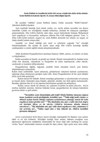 Senin Rabbin ise kendilerini üstün biri sayan o kişilerden daha üstün olandır.
Senin Rabbin ki kalemle öğretti. O, insana bilmediğini öğretti.
Bu suredeki "rabbike" [senin Rabbin] ifadesi, Fatiha suresinde "Rabbi’l-âlemîn"
[âlemlerin Rabbi] olacaktır.
Ayet mealinde karşılığı [ise] olarak verilen vav, ayetin anlamı açısından son derece
önemlidir. Çünkü vav sözcüğünün oradaki kullanılışı, cümlede bir mukayese yapıldığını
göstermektedir. Ebu Cehl'in Kabe'de salat eden, sosyal faaliyetlerde bulunan Muhammed
(as)'i engelleyişi ve hezeyanları, mukayese edilenin Ebu Cehl olduğunu gösterir. Yani, "o
[Ebu Cehl] kerîm [cömert, saygın] ise, senin Rabbin ekrem'dir [en cömert, en saygın, en
üstün olandır] anlamı ortaya çıkar.
Ayetdeki vav ihmal edildiği için meal ve tefsirlerin çoğunda "ise" sözcüğü
bulunmamaktadır. Bu yüzden de ayetin işaret ettiği Ebû Cehl'in kerimliği akıldan
uzaklaşmakta ve cümle sağlıklı olarak anlaşılamamaktadır.
Allah, Kendisini Peygamberimize tanıtmaya başlıyor: Rabb, yaratıcı, en cömert, en üstün
ve bilgilendirici...
Kullar açısından en önemli, en gerekli şey ilimdir. Demek istenmektedir ki, bundan sonra
Allah ilim akıtacak, vahyedecek ve Peygamber de onları toparlayacak; ezber edecek,
yazdıracak ve insanlara tebliğ edecektir.
Peygamberimiz tâğûtla, tuğyanla, şimdilik ilimle mücadele etmeli; yani herkesi
bilgilendirmeye çalışmalıdır.
Kalem ilmin sembolüdür. İşaret anlamıyla, gönderilecek vahiylerin kalemle yazılmasının,
zapturapt altına alınmasının gereğine işaret eder. Zaten Peygamberimiz de her ayeti kâtipler
eliyle yazılı hâle getirmiştir.
Kalem mecazî bir ifadedir. Kalem insanlığın gelişiminde ve yücelmesinde rol oynamış
en önemli alettir. Kalemden amaç bilgidir, eğitimdir, okuldur, her türlü eğitim malzemesidir.
Buradan, eğitimin tüm alt ve üst yapısının hazırlanması gereğini de anlamalıyız.
Kalem, mecaz olarak ele alınmaz ise, uydurma rivayetler ön plana çıkıverir, Arş’ın
etrafına melekler oturtulur, önlerine hokkalar konur, peygamberimiz de miraçta kalemlerin
gıcırtısını dinler ve gelir anlatır.
6-8
Kesinlikle senin düşündüğün gibi değil! Dönüş Rabbine olmasına rağmen
insan, kendisini yeterli gördüğünde, kesinlikle azar. 9,10
Salât ettiği [mâlî yönden ve
zihinsel açıdan destek olduğu; toplumu aydınlatmaya çalıştığı] zaman bir kulu
engelleyen kişiyi gördün mü? 11,12
Hiç düşündün mü, eğer o salât eden kul, doğru
yol üzerinde idiyse ya da takvâyı [Allah'ın koruması altında olmayı]
emrettiyse!... 13
Hiç düşündün mü, eğer salât edeni engelleyen o kişi, yalanlamış ve
yüz çevirmiş ise!... 14
Salâta engel olan o kişi, bilmedi mi, Allah'ın kesinlikle
görmekte olduğunu?
Ayetin orijinalindeki Kellâ [hayır, hayır] sözcüğü, muhataptaki bir düşünce veya eylemi
inkâr ve ret için kullanılır. Sözcüğün içerdiği itiraz anlamı, babanın çocuğuna veya
öğretmenin öğrencisine müdahalesi anlamındaki bir itirazı ifade eder; herhangi bir soruya
verilen "hayır" anlamındaki olumsuz cevapla bir ilgisi yoktur. Eğer ayette neye itiraz edilip
10
 
