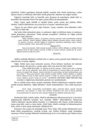 diyebilirdi. Çünkü azgınlığının farkında değildi; insanları köle olarak çalıştırmayı, onlara
işkence etmeyi ve öldürmeyi tabiî hakkı olarak görüyordu. Saltanatı onu mağrur etmişti.
Tuğyan'ın temelinde kibir ve bencillik yatar. Şeytanın da azgınlığının sebebi kibir ve
bencillikti. Bu bakımdan Nisâ/51'de tâğût, şeytanı [İblisi] da kapsamaktadır.
Tâğût, "azgın, sapık, kötülük ve sapıklık önderi, zorba, şeytan, put, puthâne, kâhin,
sihirbaz, Allah'ın hükümlerine sırt çeviren kişi ve kuruluş" anlamlarına gelir.
Tuğyan ile aynı kökten gelen tâğût kelimesi; "azgın, insanlara zorla hükmeden, kâfir,
zorba kişi"yi ifade eder.
Kur’an'da Allah müminlerin dostu ve yardımcısı; tâğût ise kâfirlerin dostu ve yardımcısı
olarak gösterilmiş, müminlerin "Allah yolunda savaştıkları", kâfirlerin ise "tâğût yolunda
savaştıkları" ifade edilmiştir:
Allah, inananların yardımcı, yol gösterici, koruyucu yakınıdır; onları karanlıklardan aydınlığa
çıkarır. Kâfirlere; Allah'ın ilâhlığını, rabliğini bilerek reddeden kimselere gelince; onların yardımcı,
yol gösterici, koruyucu yakınları tâğûttur ki kendilerini aydınlıktan karanlıklara çıkarır. Bunlar,
cehennem ashâbıdır. Onlar, orada sürekli kalıcıdırlar.
(Bakara/257)
İman etmiş kimseler, Allah yolunda savaşırlar. Kâfirler; Allah'ın ilâhlığını ve rabliğini bilerek
reddetmiş kişiler de tâğut yolunda savaşırlar. O hâlde siz şeytanın yakınları, yardımcıları ile savaşın.
Şüphesiz şeytanın tuzağı çok zayıftır.
(Nisâ/76)
Allah'ın indirdiği hükümlere muhalif olan ve onların yerine geçmek üzere hükümler icat
eden her kişi ve kurum, tâğûttur.
Tâğût, Allah'a karşı isyan etmesinin yanısıra, O'nun kullarını kendisine kul edinmek
gayretinde olandır. Bu işleviyle o, şeytân, papaz, dînî veya siyasî bir lider olabilir.
Yüce Allah Kur’an'da, “
Ve andolsun ki Biz her ümmete, “Allah'a kulluk edin ve tağuttan
sakının” diye bir elçi gönderdik. Artık Allah, bu ümmetlerden bir kısmına doğru yolu gösterdi, bir
kısmına da sapıklık hak olmuştur. Şimdi yeryüzünde bir gezip dolaşın da bakın yalanlayanların sonu
nasıl olmuş”;6 76
İman etmiş kimseler, Allah yolunda savaşırlar. Kâfirler; Allah'ın ilâhlığını ve rabliğini
bilerek reddetmiş kişiler de tâğut yolunda savaşırlar. O hâlde siz şeytanın yakınları, yardımcıları ile
savaşın. Şüphesiz şeytanın tuzağı çok zayıftır”7
ayetleriyle mü'minlere tâğût hakkında bilgi
vermekte ve tâğûta karşı takınmaları gereken tavrı açıklamaktadır.
Her ne şekilde olursa olsun, insanlar tarafından Allah'ın hükümlerine muhalefet edecek
şekilde konulan hükümler, "tâğûtî hükümler" olarak isimlendirilirler. Yüce Allah buyuruyor
ki:
Kesin olarak, inanmamakla emrolundukları tâğutu aralarında hakem yapmak isteyerek
kendilerinin, sana indirilene ve senden önce indirilene inandıklarını ileri süren şu kişileri görmedin
mi/hiç düşünmedin mi? Şeytan da onları uzak/geri dönülmez bir sapıklıkla sapıttırmak istiyor.
(Nisâ/60)
Kendisinde böyle yetkiler görüp, Allah'ın indirdikleriyle hükmetmeyip hevâ ve hevesleri
doğrultusunda hükümler koyanlar, aynı zamanda "ilâhlık" iddiasındadırlar. Dolayısıyla
Allah'ın hükümleri dışında hüküm koyanlar ve o hükümlere tâbi olanlar, tevhîd akidesinin
dışına çıkıp kâfir, zalim ve fasık olurlar. Allah Teâlâ, Allah'ın indirdiği ile hükmetmeyenleri
kafir, zalim ve fasık olarak nitelemiştir. (Mâide/44-47).
Konumuz olan ayetten de anlaşıldığı üzere Yüce Allah, Nûh (as)'dan Muhammed (as)'e
kadar bütün peygamberleri, insanlığı tevhide, yani Allah'ın birliğine, ortağı olmadığına
inanmaya; O'nun koyduğu hükümleri kabullenmeyip hevâ ve heveslerine göre hüküm koyan
6
(Nahl/36)
7
(Nisâ/76)
12
 