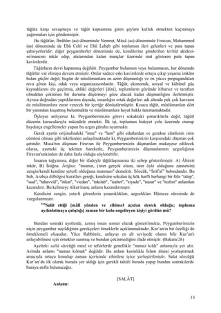 tâğûta karşı savaşmaya ve tâğût kapsamına giren şeylere kulluk etmekten kaçınmaya
çağırmaları için göndermiştir.
Bu tâğûtlar, İbrâhîm (as) döneminde Nemrut, Mûsâ (as) döneminde Firavun, Muhammed
(as) döneminde de Ebû Cehl ve Ebû Leheb gibi toplumun ileri gelenleri ve puta tapan
şahsiyetleridir; diğer peygamberler döneminde de, kendilerine gönderilen tevhîd akidesi-
ni/inancını inkâr edip, atalarından kalan inançlar üzerinde inat gösteren puta tapan
kavimlerdir.
Tâğûtların devri kapanmış değildir. Peygamber bulunsun veya bulunmasın, her dönemde
tâğûtlar var olmaya devam etmiştir. Onlar sadece eski kavimlerde ortaya çıkıp yaşama imkânı
bulan güçler değil; bugün de müslümanlara en azim düşmanlığı ve en yıkıcı propagandaları
reva gören kişi, odak veya organizasyonlardır. Tâğût, ekonomik, sosyal ve kültürel güç
kaynaklarını ele geçirmiş, ahlâkî değerleri [dini], toplumların gözünde itibarsız ve taraftarı
olmaktan çekinilen bir duruma düşürmeyi göze alacak kadar düşmanlığını ilerletmiştir.
Ayrıca doğrudan yaptıklarının dışında, insanlığın ortak değerleri adı altında pek çok kavramı
da müslümanlara zarar verecek bir içeriğe dönüştürmüştür. Kısaca tâğût, müslümanları dört
bir yanından kuşatmış bulunmakta ve müslümanlara hayat hakkı tanımamaktadır.
Öyleyse anlıyoruz ki, Peygamberimizin görevi sokaktaki şımarıklarla değil, tâğûtî
düzenin kurucularıyla mücadele etmekti. İlk işi, toplumun hidayet yolu üzerinde oturup
haydutça engellemeler yapan bu azgın güruhu uyarmaktı.
Gerek ayetin orijinalindeki "inne" ve "lam" gibi edatlardan ve gerekse cümlenin isim
cümlesi olması gibi tekitlerden anlaşılmaktadır ki, Peygamberimizin karşısındaki düşman çok
çetindir. Musa'nın düşmanı Firavun ile Peygamberimizin düşmanları mukayese edilecek
olursa, ayetteki üç tekitten hareketle, Peygamberimizin düşmanlarının azgınlığının
Firavun'unkinden de daha fazla olduğu söylenebilir.
İnsanın tuğyanına, diğer bir ifadeyle tâğûtlaşmasma iki sebep gösterilmiştir. A) Âhireti
inkâr, B) İstiğna. İstiğna; "insanın, (ister gerçek olsun, ister öyle olduğunu zannetsin)
zengin/kendi kendine yeterli olduğuna inanması" demektir. Sözcük, “İstif'al” babındandır. Bu
bab, Arabça dilbilgisi kuralları gereği, kendisine sokulan üç kök harfli herhangi bir fiile "talep",
"sual", "tahavvül", "itikat", "vicdan", "inkılab", "isabet", "ziyade", "nazar" ve "teslim" anlamları
kazandırır. Bu kelimeye itikat/inanç anlamı kazandırmıştır.
Kendisini zengin, yeterli görenlerin şımarıklıkları, azgınlıkları Hümeze süresinde de
vurgulanmıştır.
9,10
Salât ettiği [mâlî yönden ve zihinsel açıdan destek olduğu; toplumu
aydınlatmaya çalıştığı] zaman bir kulu engelleyen kişiyi gördün mü?
Bundan sonraki ayetlerde, azmış insan somut olarak gösterilmekte, Peygamberimizin
niçin peygamber seçildiğinin gerekçeleri örneklerle açıklanmaktadır. Kur’an'ın bir özelliği de
örneklemeli oluşudur. Yüce Rabbimiz, anlayışı en alt seviyede olanın bile Kur’an'ı
anlayabilmesi için örnekler sunmuş ve bundan çekinmediğini ifade etmiştir. (Bakara/26)
Ayetteki sallâ sözcüğü meal ve tefsirlerde genellikle "namaz kıldı" anlamıyla yer alır.
Aslında anlamı "namaz kılmak" değildir. Bu anlam kesinlikle İslam dinini yozlaştırmak
amacıyla ortaya konulup zaman içerisinde zihinlere iyice yerleştirilmiştir. Salat sözcüğü
Kur’an’da ilk olarak burada yer aldığı için gerekli tahlili burada yapıp bundan sonrakilerde
buraya atıfta bulunacağız.
[SALÂT]
Anlamı:
13
 