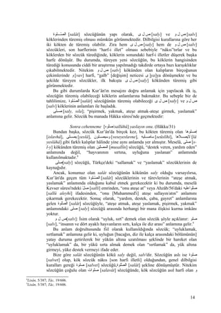 ‫صصصولوة‬‫ص‬‫ص‬ّ‫ل‬ ‫ال‬ [salât] sözcüğünün yapı olarak, ‫ص‬‫ل‬‫ى‬ [saly] ve ‫ص‬‫ل‬‫و‬ [salv]
köklerinden türemiş olması mümkün görünmektedir. Dilbilgisi kurallarına göre her
iki kökten de türemiş olabilir. Zira hem ‫ص‬‫ل‬‫ى‬ [saly] hem de ‫ص‬‫ل‬‫و‬ [salv]
sözcükleri, son harflerinin “harf-i illet” olması sebebiyle “nâkıs”tırlar ve bu
köklerden bir sözcük türediğinde, köklerin sonundaki harf-i illetler düşerek başka
harfe dönüşür. Bu durumda, türeyen yeni sözcüğün, bu köklerin hangisinden
türediği konusunda ciddi bir araştırma yapılmadığı takdirde ortaya bazı karışıklıklar
çıkabilmektedir. Nitekim ‫ص‬‫ل‬‫و‬ [salv] kökünden olan kalıpların birçoğunun
çekimlerinde ‫و‬ [vav] harfi, “galb” [değişim] neticesi ‫ى‬ ]ya]ya dönüşmekte ve bu
şekilde türeyen sözcükler, ilk bakışta ‫ص‬‫ل‬‫ى‬ [saly] kökünden türemiş gibi
görünmektedir.
Bu gibi durumlarda Kur’ân'ın mesajını doğru anlamak için yapılacak ilk iş,
sözcüğün türemiş olabileceği köklerin anlamlarına bakmaktır. Bu sebeple biz de
tahlilimize, ‫صولوة‬‫ص‬‫ص‬ّ‫ل‬ ‫ال‬ [salât] sözcüğünün türemiş olabileceği ‫ص‬‫ل‬‫ى‬ [saly] ve ‫ص‬‫ل‬‫و‬
[salv] köklerinin anlamları ile başladık.
‫صصصولى‬ [saly, sıla]; “pişirmek, yakmak, ateşe atmak-ateşe girmek, yaslamak”
anlamına gelir. Sözcük bu manada Hâkka sûresi'nde geçmektedir:
Sonra cehenneme [‫ولوه‬ّ‫/صل‬sallûhû] yaslayın onu. (Hâkka/31)
Bundan başka, sözcük Kur’ân'da birçok kez, bu kökten türemiş olan ‫صولوها‬‫ص‬‫إص‬
[islavhâ], ‫يصصصولى‬ [yeslâ], ‫وسيصصصولون‬ [veseyeslavne], ‫ساصصصوليه‬ [seüslîhi], ‫ليصصصلها‬ [lâ
yeslâhâ] gibi farklı kalıplar hâlinde yine aynı anlamda yer almıştır. Meselâ, ‫ولى‬‫ص‬ [s-
l-y] kökünden türemiş olan ‫ولين‬ّ‫المصل‬ [musallîn] sözcüğü, “destek veren, yardım eden”
anlamında değil, “hayvanının sırtına, uyluğuna yaslanan” anlamında
kullanılmaktadır.8
‫ولى‬‫ص‬[saly] sözcüğü, Türkçe'deki “sallamak” ve “yaslamak” sözcüklerinin de
kaynağıdır.
Ancak, konumuz olan salât sözcüğünün kökünün saly olduğu varsayılırsa,
Kur’ân'da geçen tüm ‫صولوة‬‫ص‬‫ص‬ّ‫ل‬ ‫ال‬ [salât] sözcüklerinin ve türevlerinin “ateşe atmak,
yaslamak” anlamında olduğunu kabul etmek gerekecektir ki bu durumda, meselâ
Kevser sûresi'ndeki ‫ل‬ّ‫ل‬ ‫ص‬ [salli] emrinden, “onu ateşe at” veya Ahzâb/56'daki ‫ولواعوليه‬ّ‫ل‬‫ص‬
[sallû aleyhi] ifadesinden, “onu [Muhammed'i] ateşe sallayın/atın” anlamını
çıkarmak gerekecektir. Sonuç olarak, “yardım, destek, çaba, gayret” anlamlarına
gelen ‫صولوة‬ّ‫ل‬ ‫ال‬ [salât] sözcüğüyle, “ateşe atmak, ateşe yaslamak, pişirmek, yakmak”
anlamındaki ‫ولى‬‫ص‬ [saly] sözcüğü arasında herhangi bir mana ilişkisi kurma imkânı
yoktur.
‫ص‬‫ل‬‫و‬ [salv]: İsim olarak “uyluk, sırt” demek olan sözcük şöyle açıklanır: ‫ولو‬‫ص‬
[salv], “insanın ve dört ayaklı hayvanların sırtı, kalça ile diz arası” anlamına gelir.9
Bu anlam doğrultusunda fiil olarak kullanıldığında sözcük; “uyluklamak,
sırtlamak” anlamına gelir ki, uyluğun [bacağın, diz ile kalça arasındaki bölümünün]
yatay duruma getirilerek bir yükün altına uzatılması şeklinde bir hareket olan
“uyluklamak” da, bir yükü sırta almak demek olan “sırtlamak” da, yük altına
girmeyi, yüke destek vermeyi ifade eder.
Bize göre salât sözcüğünün kökü saly değil, salv'dir. Sözcüğün aslı ise ‫ولوة‬‫ص‬
[salvet] olup, kök sözcük nâkıs [son harfi illetli] olduğundan, genel dilbilgisi
kuralları gereği ‫ولوة‬‫ص‬ [salvet] sözcüğü,‫صولوة‬ّ‫ل‬ ‫ال‬ [salât] şekline dönüşmüştür. Nitekim
sözcüğün çoğulu olan ‫صولوات‬ [salavât] sözcüğünde, kök sözcüğün asıl harfi olan ‫و‬
8
Lisân, 5/387; Tâc, 19/606.
9
Lisân, 5/387; Tâc, 19/606.
14
 