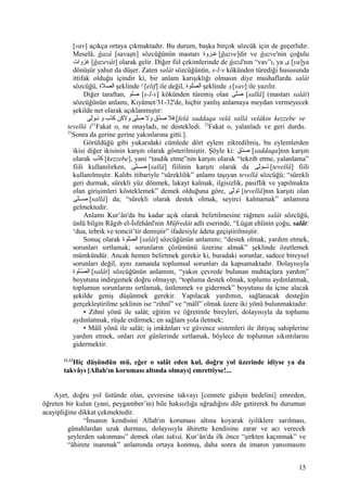 [vav] açıkça ortaya çıkmaktadır. Bu durum, başka birçok sözcük için de geçerlidir.
Meselâ, ğazâ [savaştı] sözcüğünün mastarı ‫صزوة‬‫ص‬‫غ‬ [ğazve]dir ve ğazve'nin çoğulu
‫غزوات‬ [ğazevât] olarak gelir. Diğer fiil çekimlerinde de ğazâ'nın “vav”ı, ya ‫ى‬ [ya]ya
dönüşür yahut da düşer. Zaten salât sözcüğünün, s-l-v kökünden türediği hususunda
ittifak olduğu içindir ki, bir anlam karışıklığı olmasın diye mushaflarda salât
sözcüğü, ‫الصلة‬ şeklinde ‫ا‬ [elif] ile değil, ‫ولوة‬‫ص‬ّ‫ل‬ ‫ال‬ şeklinde ‫و‬ [vav] ile yazılır.
Diğer taraftan, ‫صولو‬ [s-l-v] kökünden türemiş olan ‫ولى‬ّ‫صل‬ [sallâ] (mastarı salât)
sözcüğünün anlamı, Kıyâmet/31-32'de, hiçbir yanlış anlamaya meydan vermeyecek
şekilde net olarak açıklanmıştır:
‫فل‬‫د ق‬ّ‫ل‬‫ص‬‫ول‬‫ولى‬ّ‫صل‬‫ولنكن‬‫ذ ب‬ّ‫ل‬‫نك‬‫و‬‫لى‬ّ‫ل‬‫صو‬‫ص‬‫ت‬ [felâ saddaqa velâ sallâ velâkin kezzebe ve
tevellâ (31
Fakat o, ne onayladı, ne destekledi. 32
Fakat o, yalanladı ve geri durdu.
33
Sonra da gerine gerine yakınlarına gitti.].
Görüldüğü gibi yukarıdaki cümlede dört eylem zikredilmiş, bu eylemlerden
ikisi diğer ikisinin karşıtı olarak gösterilmiştir. Şöyle ki: ‫د ق‬ّ‫ل‬‫ص‬ [saddaqa]nın karşıtı
olarak ‫ذ ب‬ّ‫ل‬‫نك‬ [kezzebe], yani “tasdik etme”nin karşıtı olarak “tekzib etme, yalanlama”
fiili kullanılırken, ‫ولى‬ّ‫صصصصل‬ [sallâ] fiilinin karşıtı olarak da ‫لى‬ّ‫ل‬‫تصصصو‬ [tevellâ] fiili
kullanılmıştır. Kalıbı itibariyle “süreklilik” anlamı taşıyan tevellâ sözcüğü; “sürekli
geri durmak, sürekli yüz dönmek, lakayt kalmak, ilgisizlik, pasiflik ve yapılmakta
olan girişimleri kösteklemek” demek olduğuna göre, ‫لى‬ّ‫ل‬‫تو‬ [tevellâ]nın karşıtı olan
‫ولى‬ّ‫صصل‬‫ص‬‫ص‬ [sallâ] da; “sürekli olarak destek olmak, seyirci kalmamak” anlamına
gelmektedir.
Anlamı Kur’ân'da bu kadar açık olarak belirtilmesine rağmen salât sözcüğü,
ünlü bilgin Râgıb el-İsfehânî'nin Müfredât adlı eserinde, “Lügat ehlinin çoğu, salât:
‘dua, tebrik ve temcit’tir demiştir” ifadesiyle âdeta geçiştirilmiştir.
Sonuç olarak ‫صولوة‬ّ‫ل‬ ‫ال‬ [salât] sözcüğünün anlamını; “destek olmak, yardım etmek,
sorunları sırtlamak; sorunların çözümünü üzerine almak” şeklinde özetlemek
mümkündür. Ancak hemen belirtmek gerekir ki, buradaki sorunlar, sadece bireysel
sorunları değil, aynı zamanda toplumsal sorunları da kapsamaktadır. Dolayısıyla
‫صصولوة‬ّ‫ل‬ ‫ال‬ [salât] sözcüğünün anlamını, “yakın çevrede bulunan muhtaçlara yardım”
boyutuna indirgemek doğru olmayıp, “topluma destek olmak, toplumu aydınlatmak,
toplumun sorunlarını sırtlamak, üstlenmek ve gidermek” boyutunu da içine alacak
şekilde geniş düşünmek gerekir. Yapılacak yardımın, sağlanacak desteğin
gerçekleştirilme şeklinin ise “zihnî” ve “mâlî” olmak üzere iki yönü bulunmaktadır:
• Zihnî yönü ile salât; eğitim ve öğretimle bireyleri, dolayısıyla da toplumu
aydınlatmak, rüşde erdirmek; en sağlam yola iletmek;
• Mâlî yönü ile salât; iş imkânları ve güvence sistemleri ile ihtiyaç sahiplerine
yardım etmek, onları zor günlerinde sırtlamak, böylece de toplumun sıkıntılarını
gidermektir.
11,12
Hiç düşündün mü, eğer o salât eden kul, doğru yol üzerinde idiyse ya da
takvâyı [Allah'ın koruması altında olmayı] emrettiyse!...
Ayet, doğru yol üstünde olan, çevresine takvayı [cennete gidişin bedelini] emreden,
öğreten bir kulun (yani, peygamber’in) bile haksızlığa uğradığını dile getirerek bu durumun
acayipliğine dikkat çekmektedir.
“İnsanın kendisini Allah'ın koruması altına koyarak iyiliklere sarılması,
günahlardan uzak durması, dolayısıyla âhirette kendisine zarar ve acı verecek
şeylerden sakınması” demek olan takvâ, Kur’ân'da ilk önce “şirkten kaçınmak” ve
“âhirete inanmak” anlamında ortaya konmuş, daha sonra da imanın yansımasını
15
 