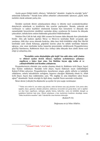 Ayette geçen Zebânî (tekili; zibniye), “defediciler” demektir. Araplar bu sözcüğü “polis”
anlamında kullanırlar.10
burada konu edilen zebanileri cehennemdeki işkenceci, güçlü, kaba
melekler olarak anlamak yanlış olur.
İlerideki surelerde âhireti yalanlayanların dünya ve âhirette nasıl cezalandırılacakları
detaylarıyla anlatılacak ve kendilerine tüm uyarılar yapılacaktır. Burada, yukarıda adı
verilmeyen ve sadece kişilikleri nitelenerek kınanan bazı kimselerin ve dünyada tüm
zamanlardaki benzerlerinin işledikleri suçlardan dolayı cezalarının bir kısmını bu dünyada
çekecekleri; defedicilerin onların hakkından gelecekleri bildirilmektedir.
Nitekim Ebu Cehl de hak ettiği ilâhî cezanın bir kısmını daha dünyada iken çekenlerden
biridir: Afra adlı kadının oğulları Mu'az ve Mu'avviz tarafından Bedir savaşında ağır
yaralanışı, öldü diye savaş alanında bırakılışı, daha önce türlü kötülükler ettiği İbni Mes'ûd
tarafından canlı olarak bulunuşu, göğsünün üzerine çıkan bu sahabe tarafından hakarete
uğrayışı, yine onun tarafından kafası koparılıp perçeminden sürüklenerek Peygamberimize
getirilişi hatırlanırsa, Rabbimizin böyle nice zorbayı daha dünyada iken cümle âleme rezil
ettiği iyi anlaşılmış olur.
19
Kesinlikle senin düşündüğün gibi değil! Sen salât eden; mâlî yönden
ve zihinsel açıdan destek olmayı; toplumu aydınlatmaya çalışmayı
engelleyen o kişiye itaat etme. Sen Rabbine boyun eğip teslim ol ve
yaklaştırıl/Rabbin seni Kendine yaklaştırsın.
Peygamberimizin zihninde yine sorular oluşmuş olmalı ki, Rabbimiz kellâ [hayır, hayır]
diye bunları reddediyor. Buradaki kellâ [hayır, hayır] ifadesiyle neyin reddedildiğini
Kalem/5-l4'den anlıyoruz. Peygamberimiz, karşıtlarının zengin, güçlü, nüfuzlu ve kalabalık
olduklarını, onlarla mücadelenin zorluğunu, başarısız olacağını düşünmüş olmalı ki, Allah
kellâ [hayır, hayır] diye reddetmekte; yani, "Öl, mağlûp ol, ama müşriklere sakın boyun
eğme!" demektedir. Secde sözcüğü ile ilgili detay, inşallah Necm suresinde verilecektir.
İkinci derste [vahiyde] bu düşünceler şu ayetler ile iyice açığa vurulmuştur:
9-16
Onlar arzu ettiler ki, sen onlara yağ çekesin, onlar da hemen sana yağ çeksinler. Çok yemin eden,
aşağılık, alaycı, gammaz; arkadan çekiştiren, arabozucu, kovuculuk için gezip duran, mal ve oğulları
var diye hayrı engelleyen, saldırgan, günaha batmış, kaba/obur, sonra da kötülükle damgalı şu
asalakların hiçbirine itaat etme. Âhireti yalanlayan o kişi, âyetlerimiz kendisine okunduğu zaman:
“Daha öncekilerin masalları” dedi. Yakında Biz onun burnunu sürteceğiz.
(Kalem/9-16)
Doğrusunu en iyi bilen Allah'tır.
10
(Lisanü’l Arab, “z b n” mad. )
18
 