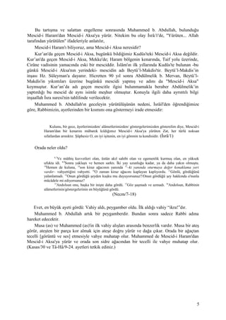 Bu tartışma ve salattan engelleme sonrasında Muhammed b. Abdullah, bulunduğu
Mescid-i Haram'dan Mescid-i Aksa'ya yürür. Nitekim bu olay İsrâ/1'de, "Yürüten... Allah
tarafından yürütülen" ifadeleriyle anlatılır,
Mescid-i Haram'ı biliyoruz, ama Mescid-i Aksa neresidir?
Kur’an'da geçen Mescid-i Aksa, bugünkü bildiğimiz Kudüs'teki Mescid-i Aksa değildir.
Kur’an'da geçen Mescid-i Aksa, Mekke'de; Haram bölgenin kenarında, Taif yolu üzerinde,
Cirâne vadisinin yamacında eski bir mesciddir. İslâm'ın ilk yıllarında Kudüs'te bulunan -bu
günkü Mescid-i Aksa'nın yerindeki- mescidin adı Beytü’l-Makdis'tir. Beytü’l-Makdis’in
inşası Hz. Süleyman'a dayanır. Hicretten 90 yıl sonra Abdülmelik b. Mervan, Beytü’l-
Makdis'in yıkıntıları üzerine bugünkü mescidi yapmış ve adını da "Mescid-i Aksa"
koymuştur. Kur’an’da adı geçen mescitle ilgisi bulunmamakla beraber Abdülmelik’in
yaptırdığı bu mescid de aynı isimle meşhur olmuştur. Konuyla ilgili daha ayrıntılı bilgi
inşaallah İsra suresi'nin tahlilinde verilecektir.
Muhammed b. Abdullah'ın geceleyin yürütülüşünün nedeni, İsrâil'den öğrendiğimize
göre, Rabbimizin, ayetlerinden bir kısmını ona göstermeyi irade etmesidir:
Kulunu, bir gece, âyetlerimizden/ alâmetlerimizden/ göstergelerimizden gösterelim diye, Mescid-i
Haram'dan bir kenarını mübarek kıldığımız Mescid-i Aksa'ya yürüten Zat, her türlü noksan
sıfatlardan arınıktır. Şüphesiz O, en iyi işitenin, en iyi görenin ta kendisidir. (İsrâ/1)
Orada neler oldu?
6,7
Ve müthiş kuvvetleri olan, üstün akıl sahibi olan ve egemenlik kurmuş olan, en yüksek
ufukta idi. 8,9
Sonra yaklaştı ve hemen sarktı. İki yay uzunluğu kadar, ya da daha yakın olmuştu.
10
Hemen de kuluna, 14
son kiraz ağacının yanında 15
–ki yanında oturmaya değer konaklama yeri
vardır– vahyettiğini vahyetti. 16
O zaman kiraz ağacını kaplayan kaplıyordu. 11
Gönlü, gördüğünü
yalanlamadı. 12
Onun gördüğü şeyden kuşku mu duyuyorsunuz?/Onun gördüğü şey hakkında o'nunla
mücâdele mi ediyorsunuz?
13
Andolsun onu, başka bir inişte daha gördü. 17
Göz şaşmadı ve azmadı. 18
Andolsun, Rabbinin
alâmetlerinin/göstergelerinin en büyüğünü gördü.
(Necm/7-18)
Evet, en büyük ayeti gördü: Vahiy aldı, peygamber oldu. İlk aldığı vahiy “ikra!”dır.
Muhammed b. Abdullah artık bir peygamberdir. Bundan sonra sadece Rabbi adına
hareket edecektir.
Musa (as) ve Muhammed (as)'in ilk vahiy alışları arasında benzerlik vardır. Musa bir ateş
görür, ateşten bir parça kor almak için ateşe doğru yürür ve dağa çıkar. Orada bir ağaçtan
tecelli [görüntü ve ses] etmesiyle vahye muhatap olur. Muhammed de Mescid-i Haram'dan
Mescid-i Aksa'ya yürür ve orada son sidre ağacından bir tecelli ile vahye muhatap olur.
(Kasas/30 ve Tâ-Hâ/9-24. ayetleri tetkik ediniz.)
5
 