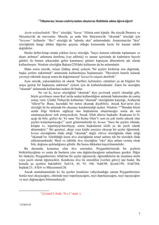 1-2
Oluşturan; insanı embriyondan oluşturan Rabbinin adına öğren-öğret!
Ayein orijinalindeki “İkra” sözcüğü, “karae” fiilinin emir kipidir. Bu sözcük İbranice ve
Süryanice'de de mevcuttur. Meselâ, şu anda bile Süryanice'de "okumak" sözcüğü için
“kıryono” kullanılır. “İkri” sözcüğü de "adımla, oku" anlamındadır. Araştırmacılar "ikra"
sözcüğünün hangi dilden diğerine geçmiş olduğu konusunda kesin bir kanaat sahibi
değildirler.
Henüz defter-kitap ortada yokken karae sözcüğü, "hayız kanının rahimde toplanması ve
dışarı atılması" anlamına üretilmiş [vaz edilmiş] ve zaman içerisinde de kadınların hayızlı
günleri ile hemen arkasından gelen kanamasız günleri kapsayan dönemlerin adı olarak
kullanılmıştır. Nitekim sözcüğün Bakara/228'deki kullanımı da bu anlamdadır.
Daha sonra sözcük, istiare [ödünç alma] yoluyla "bir şeyleri biriktirip onu dağıtmak,
başka yerlere nakletmek" anlamında kullanılmaya başlanmıştır. "Develerin hamile kalarak
yavruyu rahimde taşıyıp sonra da doğurmasına" karaet'in-nâqatu denilirdi.2
Aynı sözcük, yukarıdakilere ek olarak "harfleri, kelimeleri, cümleleri ya da bilgileri bir
araya getirip bir başkasına nakletme" eylemi için de kullanılmaktadır. Zaten bu sözcüğün
"okumak" anlamında kullanılma nedeni de budur.
Ne var ki, karae sözcüğünü "okumak" diye çevirmek yeterli olmadığı gibi,
böyle çevrilmesi onun Kur’an'da neden kullanıldığını anlamak bakımından da yanlış
sonuç verir. Çünkü Türkçe'de kullanılan "okumak" sözcüğünün karşılığı, Arabça'da
"tilâvet"tir. Buna, hazırdaki bir metni okumak diyebiliriz. Ancak Kur’an'ın ikra
sözcüğü ile bu anlamda bir okumayı kasdetmediği açıktır. Nitekim “6-8
Bundan böyle
sende bilgi birikimi sağlayıp onu başkalarına ulaştırtacağız sonra da sen
unutmayacaksın/ terk etmeyeceksin. Ancak Allah dilerse başkadır. Kuşkusuz ki O,
açığı da bilir, gizliyi de. Ve sana “En Kolay Olan”ı/ seni en çok mutlu edecek olan
şeyleri kolaylaştıracağız”3
ayeti göstermektedir ki, kıraat, "önce bir şeyleri zihinde,
kitapta vs. toparlayıp-hazırlayıp, sonra başkalarına sözlü ya da yazılı olarak
aktarmaktır.” Bir gazeteyi, dergi veya kitabı sessizce okuyup bir şeyler öğrenmek,
kıraat sözcüğünün ifade ettiği "okumak" değil; tilâvet sözcüğünün ifade ettiği
"okumak"tır. Görüldüğü üzere ikra sözcüğünün temel anlamı tek bir sözcükle ifade
edilememektedir. Meal ve tahlilde ikra sözcüğüne "oku" diye anlam vermiş olsak
bile, doğrusu açıkladığımız gibidir. Bu husus dikkatten kaçırılmamalıdır.
Bu durumda, konumuz olan ikra emrinden, Peygamberimizde bir şeylerin
biriktirileceğinin ve sonra da bunların yine ona dağıttırılacağının anlaşılması gerekir. Diğer
bir ifadeyle, Peygamberimiz Allah'tan bir şeyler öğrenecek; öğrendiklerini de insanlara sözlü
veya yazılı olarak öğretecektir. Kendisine ikra ile emredilen [verilen görev] işte budur. Bu
konuda şu ayetlere bakılabilir: İsrâ/14, 45, 93, 106; Nahl/98; Şu'arâ/199; A'râf/204;
İnşikak/21; A'lâ/6 ve Müzzemmil/20.
Ancak unutulmamalıdır ki, bu ayetler kendisine vahyolunduğu zaman Peygamberimiz
henüz neyi okuyacağını, zihninde neyi toparlayacağını, neyi depolayacağını, neyi taşıyacağını
ve neyi dağıtacağını bilmemekteydi.
2
(Lisanü’l Arab, “k r e” mad. )
3
(A'lâ/6-8)
7
 