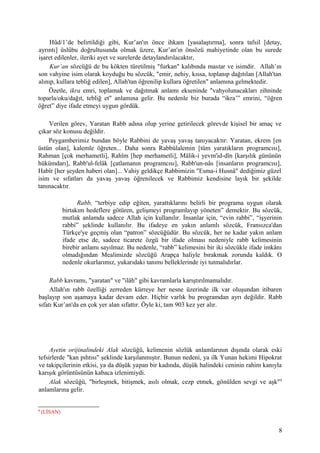 Hûd/1’de belirtildiği gibi, Kur’an'ın önce ihkam [yasalaştırma], sonra tafsil [detay,
ayrıntı] üslûbu doğrultusunda olmak üzere, Kur’an'ın önsözü mahiyetinde olan bu surede
işaret edilenler, ileriki ayet ve surelerde detaylandırılacaktır,
Kur’an sözcüğü de bu kökten türetilmiş "furkan" kalıbında mastar ve isimdir. Allah’ın
son vahyine isim olarak koyduğu bu sözcük, "emir, nehiy, kıssa, toplanıp dağıtılan [Allah'tan
alınıp, kullara tebliğ edilen], Allah'tan öğrenilip kullara öğretilen" anlamına gelmektedir.
Özetle, ikra emri, toplamak ve dağıtmak anlamı ekseninde "vahyolunacakları zihninde
toparla/oku/dağıt, tebliğ et" anlamına gelir. Bu nedenle biz burada “ikra’” emrini, “öğren
öğret” diye ifade etmeyi uygun gördük.
Verilen görev, Yaratan Rabb adına olup yerine getirilecek görevde kişisel bir amaç ve
çıkar söz konusu değildir.
Peygamberimiz bundan böyle Rabbini de yavaş yavaş tanıyacaktır: Yaratan, ekrem [en
üstün olan], kalemle öğreten... Daha sonra Rabbülalemin [tüm yaratıkların programcısı],
Rahman [çok merhametli], Rahîm [hep merhametli], Mâlik-i yevm'id-dîn [karşılık gününün
hükümdarı], Rabb'ul-felâk [çatlamanın programcısı], Rabb'un-nâs [insanların programcısı],
Habîr [her şeyden haberi olan]... Vahiy geldikçe Rabbimizin "Esma-i Husnâ" dediğimiz güzel
isim ve sıfatları da yavaş yavaş öğrenilecek ve Rabbimiz kendisine layık bir şekilde
tanınacaktır.
Rabb, “terbiye edip eğiten, yarattıklarını belirli bir programa uygun olarak
birtakım hedeflere götüren, gelişmeyi programlayıp yöneten” demektir. Bu sözcük,
mutlak anlamda sadece Allah için kullanılır. İnsanlar için, “evin rabbi”, “işyerinin
rabbi” şeklinde kullanılır. Bu ifadeye en yakın anlamlı sözcük, Fransızca'dan
Türkçe'ye geçmiş olan “patron” sözcüğüdür. Bu sözcük, her ne kadar yakın anlam
ifade etse de, sadece ticarete özgü bir ifade olması nedeniyle rabb kelimesinin
birebir anlamı sayılmaz. Bu nedenle, “rabb” kelimesini bir iki sözcükle ifade imkânı
olmadığından Mealimizde sözcüğü Arapça haliyle bırakmak zorunda kaldık. O
nedenle okurlarımız, yukarıdaki tanımı belleklerinde iyi tutmalıdırlar.
Rabb kavramı, "yaratan" ve "ilâh" gibi kavramlarla karıştırılmamalıdır.
Allah'ın rabb özelliği zerreden kürreye her nesne üzerinde ilk var oluşundan itibaren
başlayıp son aşamaya kadar devam eder. Hiçbir varlık bu programdan ayrı değildir. Rabb
sıfatı Kur’an'da en çok yer alan sıfattır. Öyle ki, tam 903 kez yer alır.
Ayetin orijinalindeki Alak sözcüğü, kelimenin sözlük anlamlarının dışında olarak eski
tefsirlerde "kan pıhtısı" şeklinde karşılanmıştır. Bunun nedeni, ya ilk Yunan hekimi Hipokrat
ve takipçilerinin etkisi, ya da düşük yapan bir kadında, düşük halindeki ceninin rahim kanıyla
karışık görüntüsünün kabaca izlenimiydi.
Alak sözcüğü, "birleşmek, bitişmek, asılı olmak, cezp etmek, gönülden sevgi ve aşk"4
anlamlarına gelir.
4
(LİSAN)
8
 