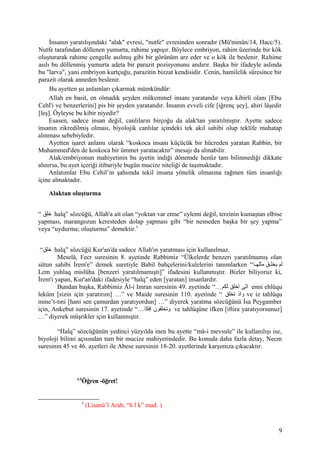 İnsanın yaratılışındaki "alak" evresi, "nutfe" evresinden sonradır (Mü'minûn/14, Hacc/5).
Nutfe tarafından döllenen yumurta, rahime yapışır. Böylece embriyon, rahim üzerinde bir kök
oluşturarak rahime çengelle asılmış gibi bir görünüm arz eder ve o kök ile beslenir. Rahime
asılı bu döllenmiş yumurta adeta bir parazit pozisyonunu andırır. Başka bir ifadeyle aslında
bu "larva", yani embriyon kurtçuğu, parazitin bizzat kendisidir. Cenin, hamilelik süresince bir
parazit olarak anneden beslenir.
Bu ayetten şu anlamları çıkarmak mümkündür:
Allah en basit, en olmadık şeyden mükemmel insanı yaratandır veya kibirli olanı [Ebu
Cehl'i ve benzerlerini] pis bir şeyden yaratandır. İnsanın evveli cife [iğrenç şey], ahiri lâşedir
[leş]. Öyleyse bu kibir niyedir?
Esasen, sadece insan değil, canlıların birçoğu da alak'tan yaratılmıştır. Ayette sadece
insanın zikredilmiş olması, biyolojik canlılar içindeki tek akıl sahibi olup teklife muhatap
alınması sebebiyledir.
Ayetten işaret anlamı olarak “koskoca insanı küçücük bir hücreden yaratan Rabbin, bir
Muhammed'den de koskoca bir ümmet yaratacaktır” mesajı da alınabilir.
Alak/embriyonun mahiyetinin bu ayetin indiği dönemde henüz tam bilinmediği dikkate
alınırsa, bu ayet içeriği itibariyle bugün mucize niteliği de taşımaktadır.
Anlatımlar Ebu Cehil’in şahsında tekil insana yönelik olmasına rağmen tüm insanlığı
içine almaktadır.
Alaktan oluşturma
“ ‫خلق‬ halq” sözcüğü, Allah'a ait olan “yoktan var etme” eylemi değil, terzinin kumaştan elbise
yapması, marangozun keresteden dolap yapması gibi “bir nesneden başka bir şey yapma”
veya “uydurma; oluşturma” demektir.5
“‫خلق‬ halq” sözcüğü Kur'an'da sadece Allah'ın yaratması için kullanılmaz.
Meselâ, Fecr suresinin 8. ayetinde Rabbimiz “Ülkelerde benzeri yaratılmamış olan
sütun sahibi İrem'e” demek suretiyle Babil bahçelerini/kulelerini tanımlarken “‫ها‬‫ه‬‫مثله‬ ‫هق‬‫ه‬‫يخل‬ ‫لم‬
Lem yuhlaq mislüha [benzeri yaratılmamıştı]” ifadesini kullanmıştır. Bizler biliyoruz ki,
İrem'i yapan, Kur'an'daki ifadesiyle “halq” eden [yaratan] insanlardır.
Bundan başka, Rabbimiz Âl-i Imran suresinin 49. ayetinde “…‫لكم‬ ‫اخلق‬ ‫ن ى‬ّ‫ى‬‫ا‬ enni ehlüqu
leküm [sizin için yaratırım] …” ve Maide suresinin 110. ayetinde “ ‫تخلق‬ ‫واذ‬ ve iz tahlüqu
mine’t-tıni [hani sen çamurdan yaratıyordun] …” diyerek yaratma sözcüğünü İsa Peygamber
için, Ankebut suresinin 17. ayetinde “…‫إفكا‬ ‫وتخلقون‬ ve tahlüqûne ifken [iftira yaratıyorsunuz]
…” diyerek müşrikler için kullanmıştır.
“Halq” sözcüğünün yedinci yüzyılda inen bu ayette “mâ-i mevsule” ile kullanılışı ise,
biyoloji bilimi açısından tam bir mucize mahiyetindedir. Bu konuda daha fazla detay, Necm
suresinin 45 ve 46. ayetleri ile Abese suresinin 18-20. ayetlerinde karşımıza çıkacaktır.
3-5
Öğren -öğret!
5
(Lisanü’l Arab, “h l k” mad. )
9
 