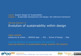 Carlo Vezzoli
Politecnico di Milano / DESIGN dept. / DIS / School of Design / Italy
course System Design for Sustainability
subject 1. Sustainable development and design: the reference framework
learning resource 1.2
Evolution of sustainability within design
carlo vezzoli
politecnico di milano . DESIGN dept. . DIS . School of Design . Italy
Learning Network on Sustainability (EU asia-link)
Learning Network on Sustainabile energy systems (EU edulink)
 