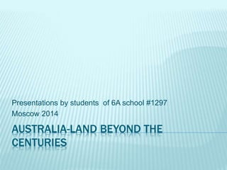 AUSTRALIA-LAND BEYOND THE
CENTURIES
Presentations by students of 6A school #1297
Moscow 2014
 