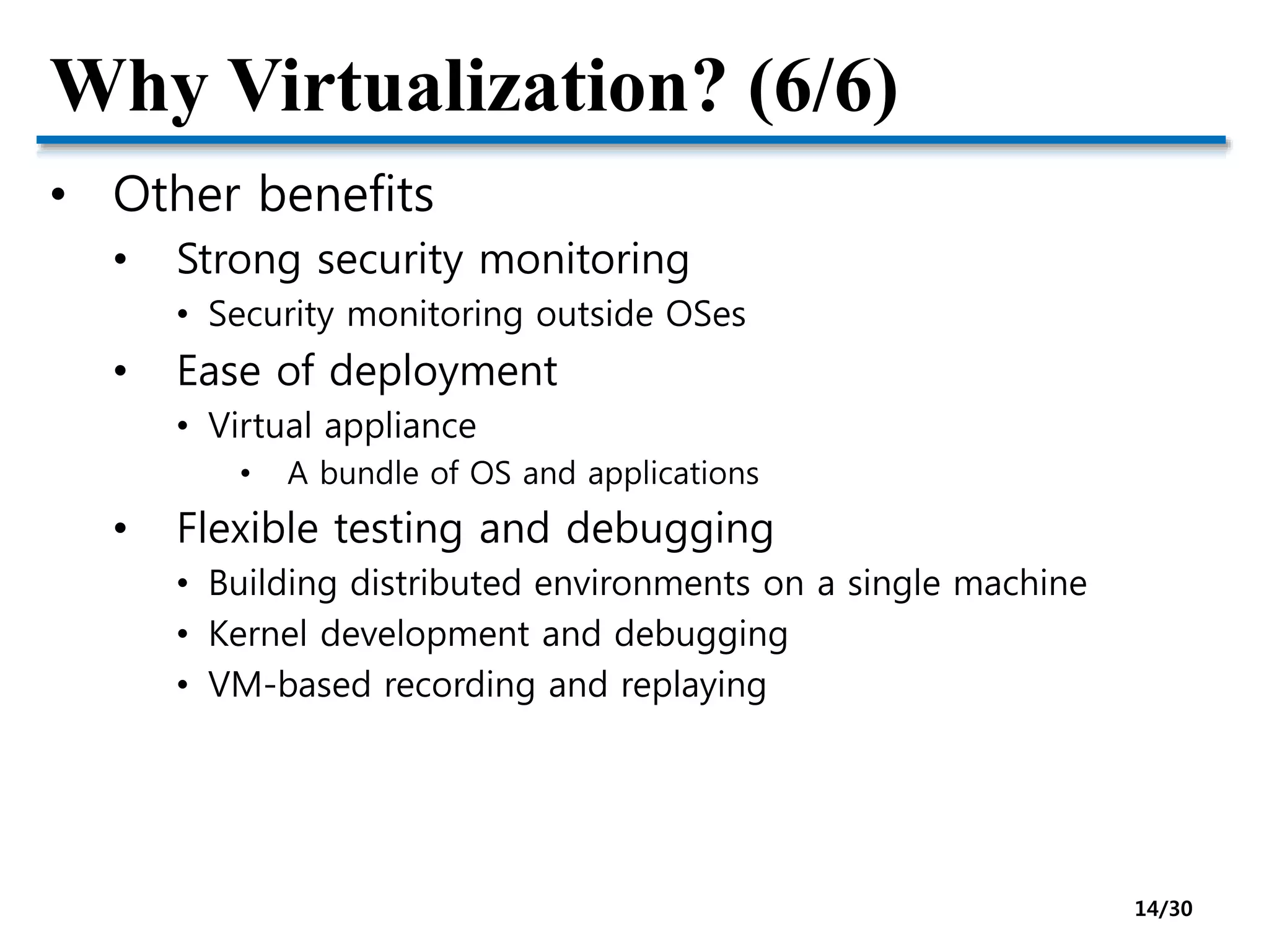 Why Virtualization? (6/6)
• Other benefits
• Strong security monitoring
• Security monitoring outside OSes
• Ease of deployment
• Virtual appliance
• A bundle of OS and applications
• Flexible testing and debugging
• Building distributed environments on a single machine
• Kernel development and debugging
• VM-based recording and replaying
14/30
 