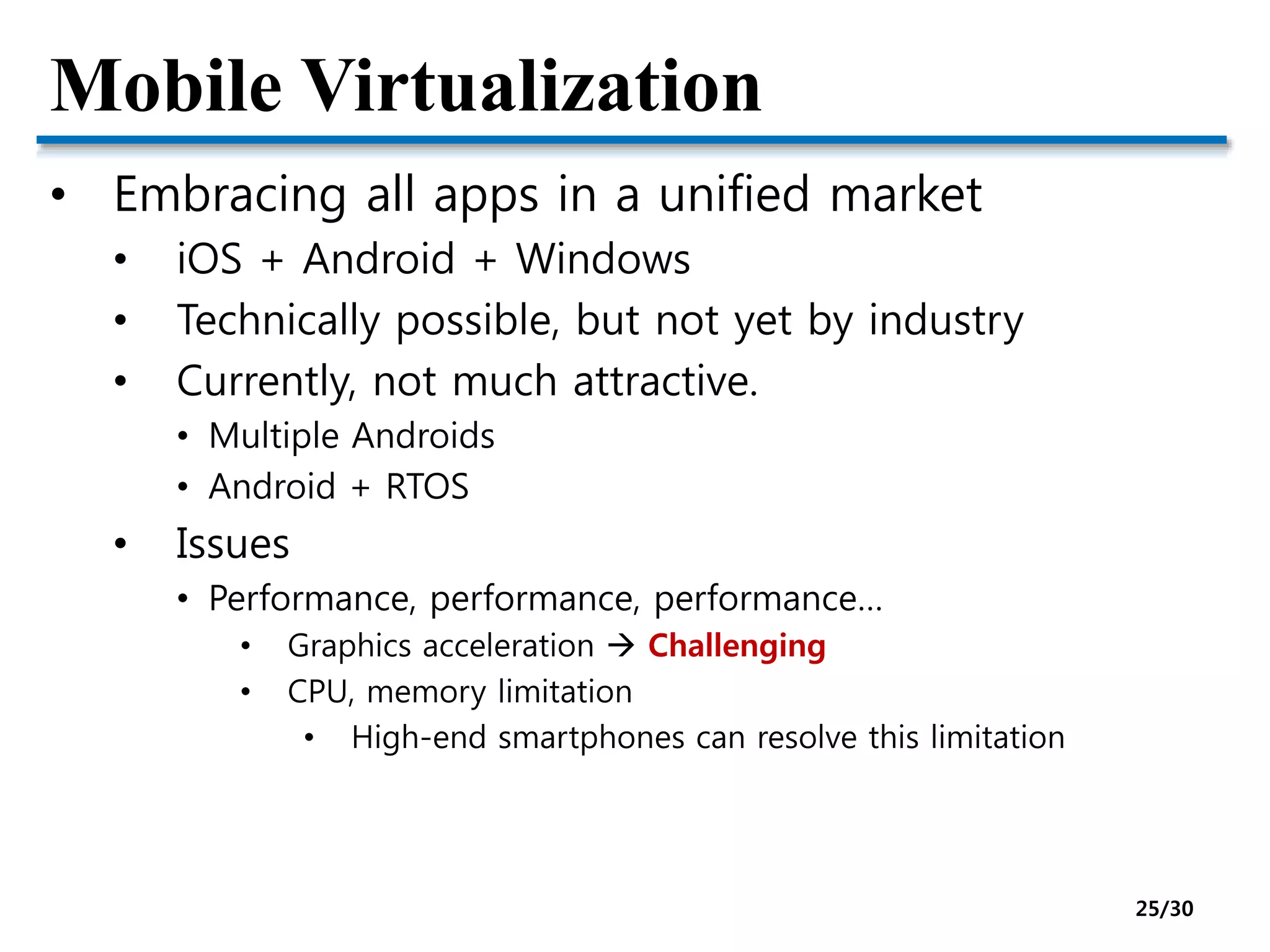 Mobile Virtualization
• Embracing all apps in a unified market
• iOS + Android + Windows
• Technically possible, but not yet by industry
• Currently, not much attractive.
• Multiple Androids
• Android + RTOS
• Issues
• Performance, performance, performance…
• Graphics acceleration  Challenging
• CPU, memory limitation
• High-end smartphones can resolve this limitation
25/30
 