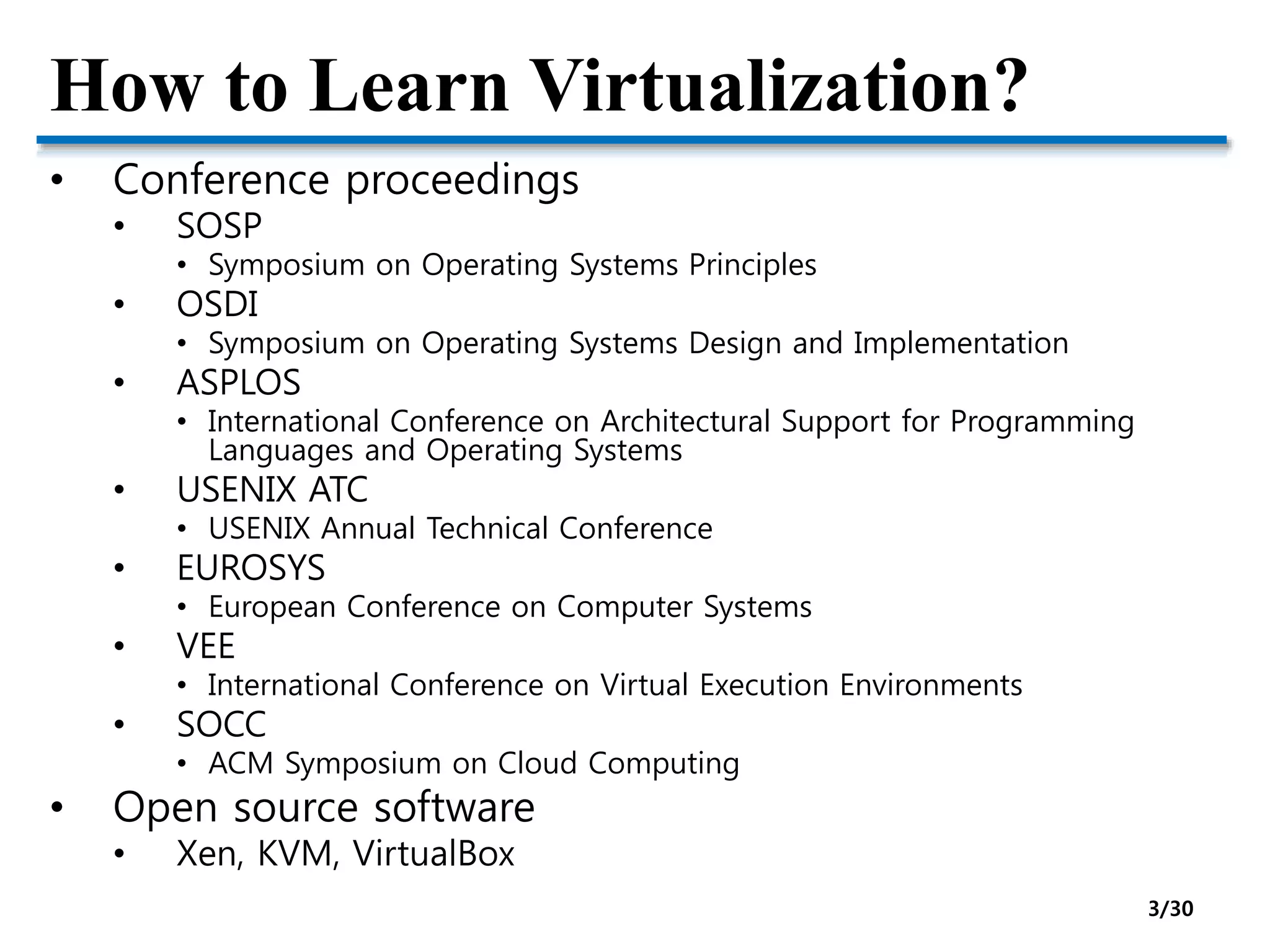 How to Learn Virtualization?
• Conference proceedings
• SOSP
• Symposium on Operating Systems Principles
• OSDI
• Symposium on Operating Systems Design and Implementation
• ASPLOS
• International Conference on Architectural Support for Programming
Languages and Operating Systems
• USENIX ATC
• USENIX Annual Technical Conference
• EUROSYS
• European Conference on Computer Systems
• VEE
• International Conference on Virtual Execution Environments
• SOCC
• ACM Symposium on Cloud Computing
• Open source software
• Xen, KVM, VirtualBox
3/30
 