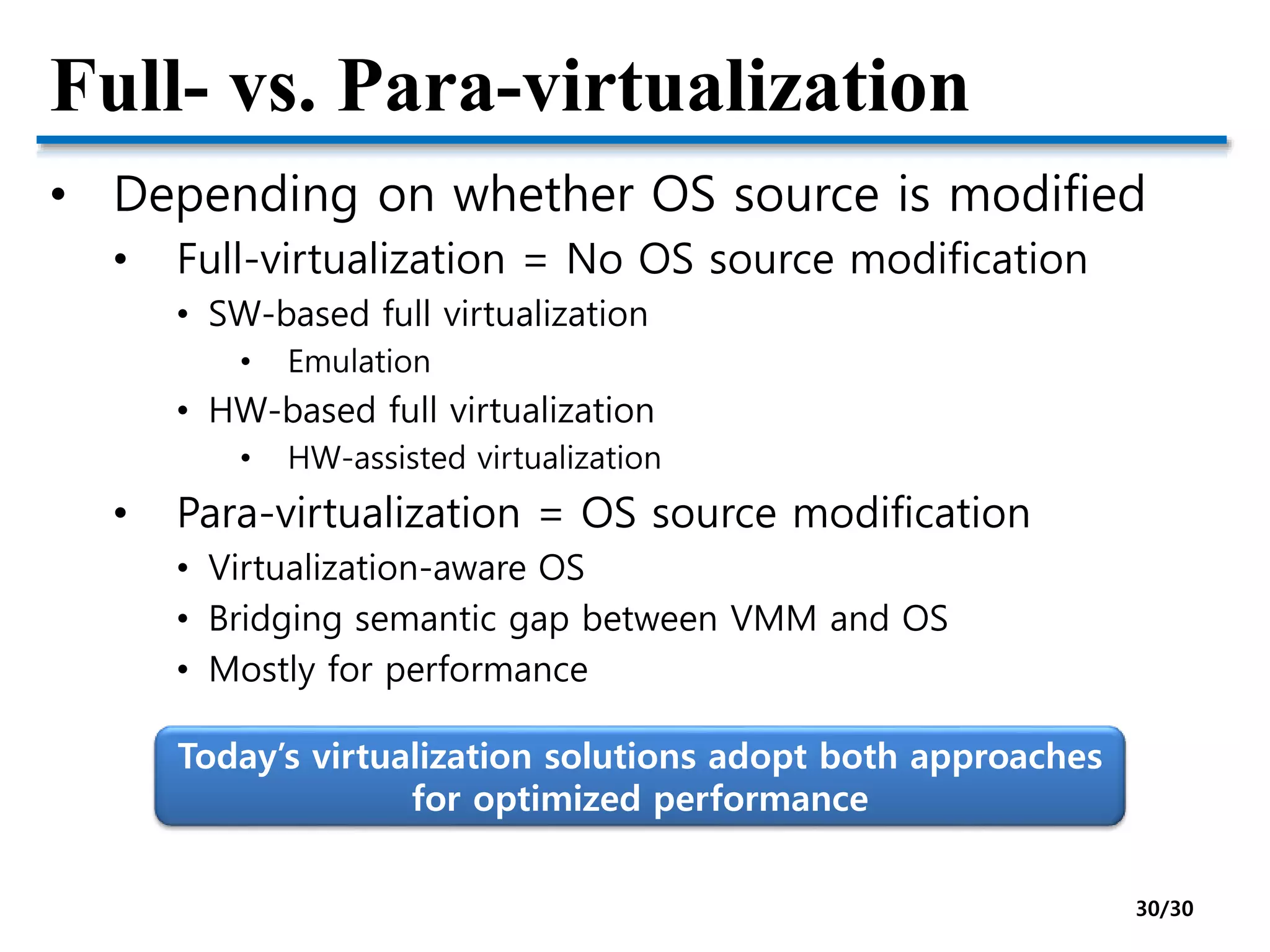 Full- vs. Para-virtualization
• Depending on whether OS source is modified
• Full-virtualization = No OS source modification
• SW-based full virtualization
• Emulation
• HW-based full virtualization
• HW-assisted virtualization
• Para-virtualization = OS source modification
• Virtualization-aware OS
• Bridging semantic gap between VMM and OS
• Mostly for performance
Today’s virtualization solutions adopt both approaches
for optimized performance
30/30
 