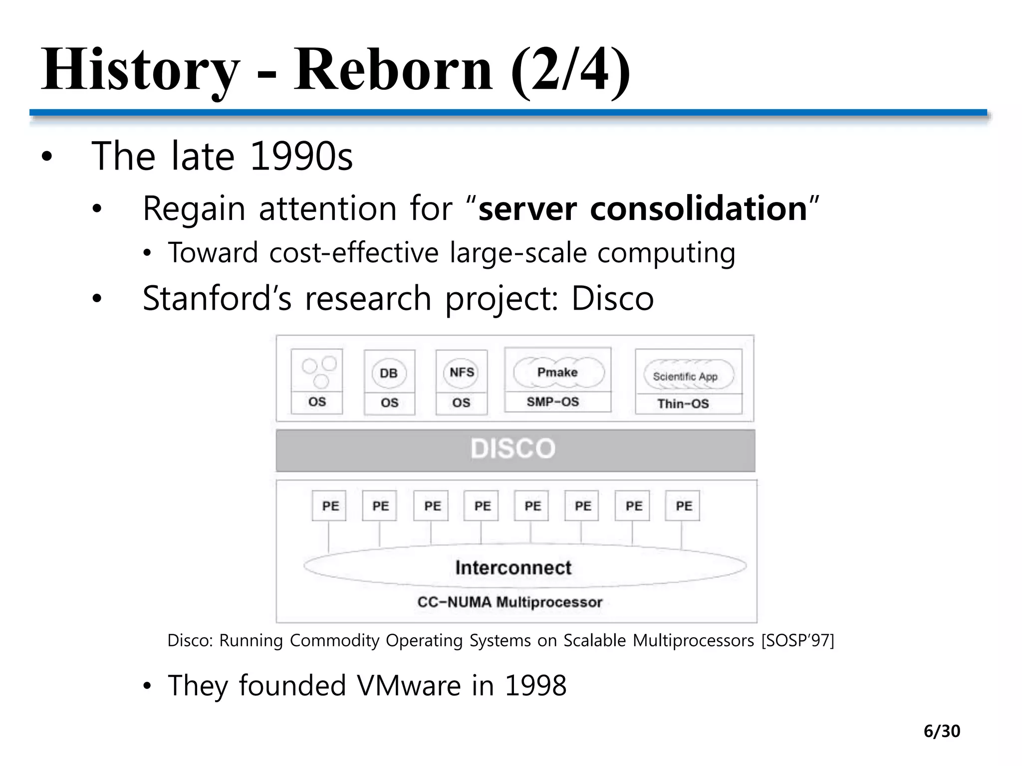 History - Reborn (2/4)
• The late 1990s
• Regain attention for “server consolidation”
• Toward cost-effective large-scale computing
• Stanford’s research project: Disco
• They founded VMware in 1998
Disco: Running Commodity Operating Systems on Scalable Multiprocessors [SOSP’97]
6/30
 