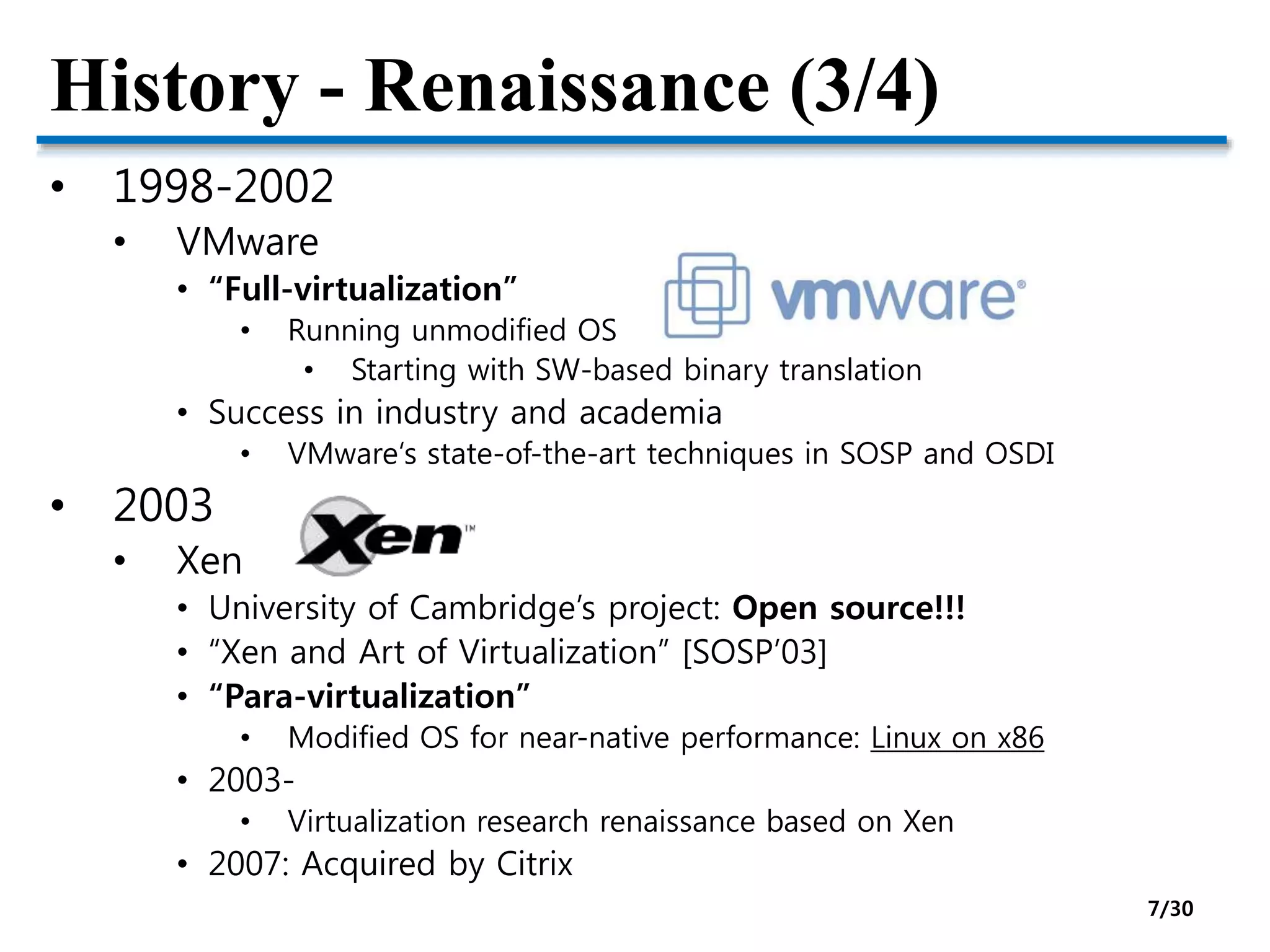 History - Renaissance (3/4)
• 1998-2002
• VMware
• “Full-virtualization”
• Running unmodified OS
• Starting with SW-based binary translation
• Success in industry and academia
• VMware‘s state-of-the-art techniques in SOSP and OSDI
• 2003
• Xen
• University of Cambridge’s project: Open source!!!
• “Xen and Art of Virtualization” [SOSP’03]
• “Para-virtualization”
• Modified OS for near-native performance: Linux on x86
• 2003-
• Virtualization research renaissance based on Xen
• 2007: Acquired by Citrix
7/30
 