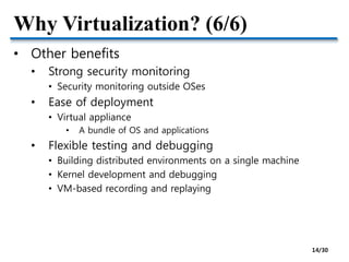 Why Virtualization? (6/6)
• Other benefits
• Strong security monitoring
• Security monitoring outside OSes
• Ease of deployment
• Virtual appliance
• A bundle of OS and applications
• Flexible testing and debugging
• Building distributed environments on a single machine
• Kernel development and debugging
• VM-based recording and replaying
14/30
 