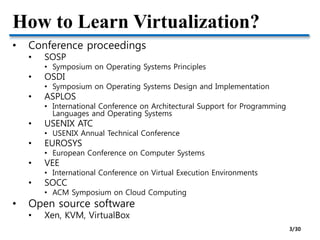 How to Learn Virtualization?
• Conference proceedings
• SOSP
• Symposium on Operating Systems Principles
• OSDI
• Symposium on Operating Systems Design and Implementation
• ASPLOS
• International Conference on Architectural Support for Programming
Languages and Operating Systems
• USENIX ATC
• USENIX Annual Technical Conference
• EUROSYS
• European Conference on Computer Systems
• VEE
• International Conference on Virtual Execution Environments
• SOCC
• ACM Symposium on Cloud Computing
• Open source software
• Xen, KVM, VirtualBox
3/30
 