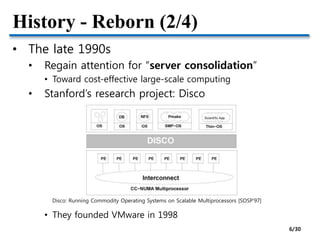 History - Reborn (2/4)
• The late 1990s
• Regain attention for “server consolidation”
• Toward cost-effective large-scale computing
• Stanford’s research project: Disco
• They founded VMware in 1998
Disco: Running Commodity Operating Systems on Scalable Multiprocessors [SOSP’97]
6/30
 