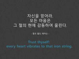 자신을 믿어라.
모든 마음은
그 철의 현에 감동하여 울린다.
- 랄프 왈도 에머슨 -
Trust thyself:
every heart vibrates to that iron string.
 