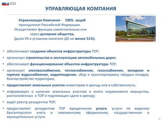 УПРАВЛЯЮЩАЯ КОМПАНИЯ
• обеспечивает создание объектов инфраструктуры ТОР;
• организует строительство и эксплуатацию автомобильных дорог;
• обеспечивает функционирование объектов инфраструктуры ТОР;
• организует электроснабжение, теплоснабжение, газоснабжение, холодное и
горячее водоснабжение, водоотведение, сбор и транспортировку твёрдых отходов,
благоустройство территории;
• предоставляет земельные участки инвесторам в аренду или в собственность;
• информирует о наличии земельных участков и иного недвижимого имущества,
расположенных в ТОР и подлежащих сдаче в аренду;
• ведёт реестр резидентов ТОР;
• предоставляет резидентам ТОР юридические услуги, услуги по ведению
бухгалтерского учета и таможенному оформлению, государственные и
муниципальные услуги. 16
Управляющая Компания - 100% акций
принадлежат Российской Федерации.
Осуществляет функции самостоятельно или
через дочерние общества,
(доли УК в уставном капитале ДО не менее 51%).
 