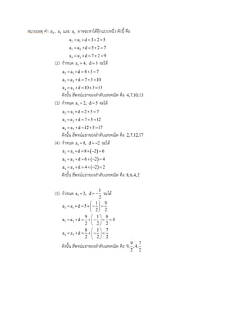 หมายเหตุ ค่า 2a , 3a และ 4a อาจจะหาได้อีกแบบหนึ่ง ดังนี้ คือ
2 1a a d 3 2 5    
3 2a a d 5 2 7    
4 3a a d 7 2 9    
(2) กาหนด 1a 4, d 3 จะได้
2 1a a d 4 3 7    
3 2a a d 7 3 10    
4 3a a d 10 3 13    
ดังนั้น สี่พจน์แรกของลาดับเลขคณิต คือ 4,7,10,13
(3) กาหนด 1a 2, d 5 จะได้
2 1a a d 2 5 7    
3 2a a d 7 5 12    
4 3a a d 12 5 17    
ดังนั้น สี่พจน์แรกของลาดับเลขคณิต คือ 2,7,12,17
(4) กาหนด 1a 8, d 2  จะได้
 2 1a a d 8 2 6     
 3 2a a d 6 2 4     
 4 3a a d 4 2 2     
ดังนั้น สี่พจน์แรกของลาดับเลขคณิต คือ 8,6,4,2
(5) กาหนด 1a 5,
1
d
2
  จะได้
2 1
1 9
a a d 5
2 2
 
      
 
3 2
9 1 8
a a d 4
2 2 2
 
       
 
4 3
8 1 7
a a d
2 2 2
 
      
 
ดังนั้น สี่พจน์แรกของลาดับเลขคณิต คือ
9 7
9, ,4,
2 2
 
