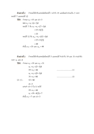 ตัวอย่ำงที่ 2 กาหนดให้ลาดับเลขคณิตมีพจน์ที่ 1 เท่ากับ 15 และมีผลต่างร่วมเป็น 3 จงหา
พจน์ที่ 7 และพจน์ที่ 12
วิธีทำ กาหนด 1a 15 และ d 3
จำก  n 1a a n 1 d  
พจน์ที่ 7 คือ  7 1a a 7 1 d  
 15 6 3 
33
พจน์ที่ 12 คือ  12 1a a 12 1 d  
 15 11 3 
48
ดังนั้น 7a 33 และ 12a 48
ตัวอย่ำงที่ 3 กาหนดให้ลาดับเลขคณิตมีพจน์ที่ 5 และพจน์ที่ 9เท่ากับ 19 และ 31 ตามลาดับ
จงหา 1a และ d
วิธีทำ กาหนด 5a 19 และ 9a 31
 5 1a a 5 1 d  
119 a 4d  ......................................(1)
 9 1a a 9 1 d  
131 a 8d  ......................................(2)
(2)- (1) ; 12 4d
d 3
แทนค่า d 3 ใน (1) จะได้
119 a 4d 
 1a 19 4 3 7  
ดังนั้น 1a 7 และ d 3
 