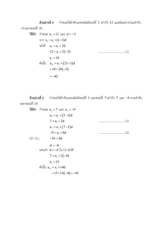 ตัวอย่ำงที่ 4 กาหนดให้ลาดับเลขคณิตมีพจน์ที่ 3 เท่ากับ 12 และมีผลต่างร่วมเท่ากับ
3 จงหาพจน์ที่ 21
วิธีทำ กาหนด 3a 12 และ d 3 
จาก  n 1a a n 1 d  
จะได้ 3 1a a 2d 
 112 a 2 3   ......................................(1)
1a 18
ดังนั้น  21 1a a 21 1 d  
 18 20 3  
42 
ตัวอย่ำงที่ 5 กาหนดให้ลาดับเลขคณิตมีพจน์ที่ 3 และพจน์ที่ 7 เท่ากับ 7 และ 9 ตามลาดับ
จงหาพจน์ที่ 15
วิธีทำ กาหนด 3a 7 และ 7a 9 
 3 1a a 3 1 d  
17 a 2d  ......................................(1)
 7 1a a 7 1 d  
19 a 6d   ......................................(2)
(2)- (1) ; 16 4d 
d 4 
แทนค่า d 4  ใน (1) จะได้
 17 a 2 4  
1a 15
ดังนั้น 15 1a a 14d 
 15 14 4 41    
 