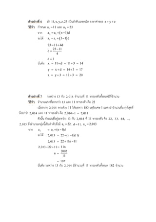 ตัวอย่ำงที่ 6 ถ้า 11,x,y,z,23 เป็นลาดับเลขคณิต จงหาค่าของ x y z 
วิธีทำ กาหนด 1a 11 และ 5a 23
จาก  n 1a a n 1 d  
จะได้  5 1a a 5 1 d  
23 11 4d 
23 11
d
4


d 3
นั่นคือ x  11 d  11 3  14
y  x d  14 3  17
z  y 3  17 3  20
ตัวอย่ำงที่ 7 ระหว่าง 13 กับ 2,014 จานวนที่ 11 หารลงตัวทั้งหมดมีกี่จานวน
วิธีทำ จานวนแรกที่มากกว่า 13 และ 11 หารลงตัว คือ 22
เนื่องจาก 2,014 หารด้วย 11 ได้ผลหาร 183 เหลือเศษ 1 แสดงว่าจานวนที่มากที่สุดที่
น้อยกว่า 2,014 และ 11 หารลงตัว คือ 2,014 1  2,013
ดังนั้น จานวนที่อยู่ระหว่าง 13 กับ 2,014 ที่ 11 หารลงตัว คือ 22, 33, 44, ...,
2,013 ซึ่งจานวนกลุ่มนี้เป็นลาดับซึ่งมี 1a 22, d 11, na 2,013
จาก na  1a (n 1)d 
จะได้ 2,013  22 (n 1)(11) 
2,013  22 11n 11 
2,013 22 11   11n
n 
2002
11
 182
นั่นคือ ระหว่าง 13 กับ 2,014 มีจานวนที่ 11 หารลงตัวทั้งหมด 182 จานวน
 