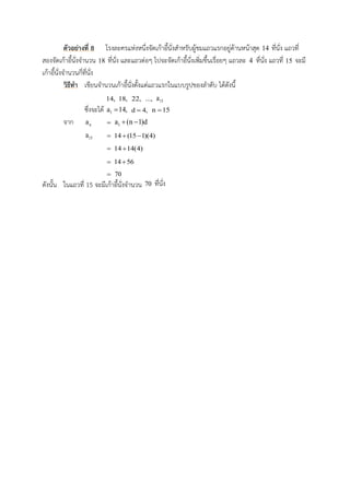 ตัวอย่ำงที่ 8 โรงละครแห่งหนึ่งจัดเก้าอี้นั่งสาหรับผู้ชมแถวแรกอยู่ด้านหน้าสุด 14 ที่นั่ง แถวที่
สองจัดเก้าอี้นั่งจานวน 18 ที่นั่ง และแถวต่อๆ ไปจะจัดเก้าอี้นั่งเพิ่มขึ้นเรื่อยๆ แถวละ 4 ที่นั่ง แถวที่ 15 จะมี
เก้าอี้นั่งจานวนกี่ที่นั่ง
วิธีทำ เขียนจานวนเก้าอี้นั่งตั้งแต่แถวแรกในแบบรูปของลาดับ ได้ดังนี้
14, 18, 22, ..., 15a
ซึ่งจะได้ 1a 14, d 4, n 15
จาก na  1a (n 1)d 
15a  14 (15 1)(4) 
 14 14(4)
 14 56
 70
ดังนั้น ในแถวที่ 15 จะมีเก้าอี้นั่งจานวน 70 ที่นั่ง
 