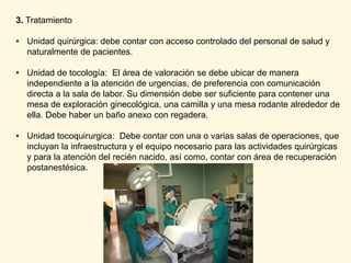 3. Tratamiento
• Unidad quirúrgica: debe contar con acceso controlado del personal de salud y
naturalmente de pacientes.
• Unidad de tocología: El área de valoración se debe ubicar de manera
independiente a la atención de urgencias, de preferencia con comunicación
directa a la sala de labor. Su dimensión debe ser suficiente para contener una
mesa de exploración ginecológica, una camilla y una mesa rodante alrededor de
ella. Debe haber un baño anexo con regadera.
• Unidad tocoquirurgica: Debe contar con una o varias salas de operaciones, que
incluyan la infraestructura y el equipo necesario para las actividades quirúrgicas
y para la atención del recién nacido, así como, contar con área de recuperación
postanestésica.
 