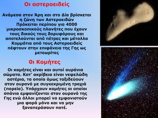 Οι αστεροειδείς
Ανάμεσα στον Άρη και στο Δία βρίσκεται
η ζώνη των Αστεροειδών
Πρόκειται περίπου για 4000
μικροσκοπικούς πλανήτες που έχουν
τους δικούς τους δορυφόρους και
αποτελούνται από πέτρες και μέταλλα
Κομμάτια από τους Αστεροειδείς
πέφτουν στην επιφάνεια της Γης ως
μετεωρίτες
0ι Κομήτες
Οι κομήτες είναι και αυτοί ουράνια
σώματα. Κατ' ακρίβεια είναι νεφελώδη
αστέρια, τα οποία όμως ταξιδεύουν
στον ουρανό με συγκεκριμένη τροχιά
(πορεία). Υπάρχουν κομήτες οι οποίοι
σπάνια εμφανίζονται στον ουρανό της
Γης ενώ άλλοι μπορεί να εμφανιστούν
μια φορά μόνο και να μην
ξαναπεράσουν ποτέ.
 