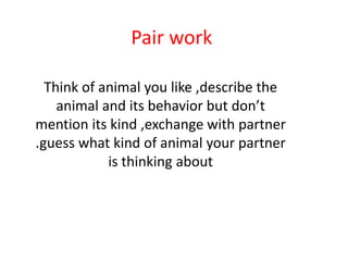 Pair work
Think of animal you like ,describe the
animal and its behavior but don’t
mention its kind ,exchange with partner
.guess what kind of animal your partner
is thinking about
 
