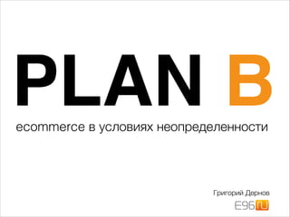 PLAN B
Григорий Дернов
!
ecommerce в условиях неопределенности
 