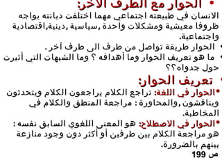 •‫ا‬ ‫الطرف‬ ‫مع‬ ‫الحوار‬‫ا‬ ‫الطرف‬ ‫مع‬ ‫الحوار‬‫ل‬‫ل‬:‫خر‬:‫خر‬
‫يواجه‬ ‫ديانته‬ ‫اختلفت‬ ‫مهما‬ ‫اجتماعي‬ ‫طبيعته‬ ‫في‬ ‫النسان‬‫يواجه‬ ‫ديانته‬ ‫اختلفت‬ ‫مهما‬ ‫اجتماعي‬ ‫طبيعته‬ ‫في‬ ‫النسان‬
, , ,‫اقتصادية‬ ‫دينية‬ ‫سياسية‬ ‫واحدة‬ ‫ومشكلت‬ ‫معيشية‬ ‫ظروفا‬, , ,‫اقتصادية‬ ‫دينية‬ ‫سياسية‬ ‫واحدة‬ ‫ومشكلت‬ ‫معيشية‬ ‫ظروفا‬
.‫واجتماعية‬.‫واجتماعية‬
•‫طرف‬ ‫الى‬ ‫طرف‬ ‫من‬ ‫تواصل‬ ‫طريقة‬ ‫الحوار‬‫طرف‬ ‫الى‬ ‫طرف‬ ‫من‬ ‫تواصل‬ ‫طريقة‬ ‫الحوار‬‫آ‬‫آ‬. ‫خر‬. ‫خر‬
•‫أثيرت‬ ‫التي‬ ‫الشبهات‬ ‫وما‬ ‫؟‬ ‫أهدافه‬ ‫وما‬ ‫الحوار‬ ‫تعريف‬ ‫هو‬ ‫ما‬‫أثيرت‬ ‫التي‬ ‫الشبهات‬ ‫وما‬ ‫؟‬ ‫أهدافه‬ ‫وما‬ ‫الحوار‬ ‫تعريف‬ ‫هو‬ ‫ما‬
‫جدواه؟؟‬ ‫حول‬‫جدواه؟؟‬ ‫حول‬
•:‫الحوار‬ ‫تعريف‬:‫الحوار‬ ‫تعريف‬
**:‫اللغة‬ ‫في‬ ‫الحوار‬:‫اللغة‬ ‫في‬ ‫الحوار‬‫الك‬ ‫تراجع‬‫الك‬ ‫تراجع‬‫لم‬‫لم‬‫ويتحدثون‬ ‫الكلم‬ ‫يراجعون‬‫ويتحدثون‬ ‫الكلم‬ ‫يراجعون‬
: ,‫في‬ ‫والكلم‬ ‫المنطق‬ ‫مراجعة‬ ‫والمحاورة‬ ‫ويناقشون‬: ,‫في‬ ‫والكلم‬ ‫المنطق‬ ‫مراجعة‬ ‫والمحاورة‬ ‫ويناقشون‬
.‫المخاطبة‬.‫المخاطبة‬
: *‫الصطلح‬ ‫في‬ ‫الحوار‬: *‫الصطلح‬ ‫في‬ ‫الحوار‬: ‫نفسه‬ ‫السابق‬ ‫اللغوي‬ ‫المعنى‬ ‫هو‬: ‫نفسه‬ ‫السابق‬ ‫اللغوي‬ ‫المعنى‬ ‫هو‬
‫أ‬ ‫أو‬ ‫طرفين‬ ‫بين‬ ‫الكلم‬ ‫مراجعة‬ ‫هو‬‫أ‬ ‫أو‬ ‫طرفين‬ ‫بين‬ ‫الكلم‬ ‫مراجعة‬ ‫هو‬‫ك‬‫ك‬‫منازعة‬ ‫وجود‬ ‫دون‬ ‫ثر‬‫منازعة‬ ‫وجود‬ ‫دون‬ ‫ثر‬
.‫بالضرورة‬ ‫بينهم‬.‫بالضرورة‬ ‫بينهم‬
‫ص‬‫ص‬199199
 