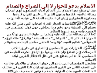 ‫ل‬ ‫للحوار‬ ‫يدعو‬ ‫السلم‬‫ل‬ ‫للحوار‬ ‫يدعو‬ ‫السلم‬‫إ‬‫إ‬‫والصدام‬ ‫الصراع‬ ‫لى‬‫والصدام‬ ‫الصراع‬ ‫لى‬
‫اصحاب‬ ‫انهم‬ ‫المسلمون‬ ‫ادرك‬ ‫العالم‬ ‫على‬ ‫السلم‬ ‫نور‬ ‫سطع‬ ‫ان‬ ‫منذ‬‫اصحاب‬ ‫انهم‬ ‫المسلمون‬ ‫ادرك‬ ‫العالم‬ ‫على‬ ‫السلم‬ ‫نور‬ ‫سطع‬ ‫ان‬ ‫منذ‬
‫فبدءوا‬ ‫القرآن‬ ‫هدى‬ ‫الى‬ ‫الناس‬ ‫يدعون‬ ‫،فقاموا‬ ‫عالميه‬ ‫رسالة‬‫فبدءوا‬ ‫القرآن‬ ‫هدى‬ ‫الى‬ ‫الناس‬ ‫يدعون‬ ‫،فقاموا‬ ‫عالميه‬ ‫رسالة‬
‫ب‬‫ب‬‫م‬‫م‬‫الواحد‬ ‫ا‬ ‫عبادة‬ ‫هي‬ ‫الحقة‬ ‫العقيده‬ ‫ان‬ ‫وبيان‬ ‫المشركين‬ ‫حاورة‬‫الواحد‬ ‫ا‬ ‫عبادة‬ ‫هي‬ ‫الحقة‬ ‫العقيده‬ ‫ان‬ ‫وبيان‬ ‫المشركين‬ ‫حاورة‬
.‫به‬ ‫الشراك‬ ‫وعدم‬.‫به‬ ‫الشراك‬ ‫وعدم‬
‫عليه‬ ‫ا‬ ‫صلى‬ ‫النبي‬ ‫اصحاب‬ ‫هجرة‬ ‫الحوار‬ ‫المناسبات‬ ‫اهم‬ ‫من‬ ‫وكان‬‫عليه‬ ‫ا‬ ‫صلى‬ ‫النبي‬ ‫اصحاب‬ ‫هجرة‬ ‫الحوار‬ ‫المناسبات‬ ‫اهم‬ ‫من‬ ‫وكان‬
‫في‬ ‫المسلمين‬ ‫قول‬ ‫حول‬ ‫النجاشي‬ ‫مع‬ ‫وحوارهم‬ ‫الحبشة‬ ‫الى‬ ‫وسلم‬‫في‬ ‫المسلمين‬ ‫قول‬ ‫حول‬ ‫النجاشي‬ ‫مع‬ ‫وحوارهم‬ ‫الحبشة‬ ‫الى‬ ‫وسلم‬
.‫السلم‬ ‫عليهما‬ ‫مريم‬ ‫وامه‬ ‫المسيح‬.‫السلم‬ ‫عليهما‬ ‫مريم‬ ‫وامه‬ ‫المسيح‬
‫من‬ ‫نوعا‬ ‫النصارى‬ ‫ملوك‬ ‫الى‬ ‫وسلم‬ ‫عليه‬ ‫ا‬ ‫صلى‬ ‫رسائله‬ ‫كانت‬ ‫كما‬‫من‬ ‫نوعا‬ ‫النصارى‬ ‫ملوك‬ ‫الى‬ ‫وسلم‬ ‫عليه‬ ‫ا‬ ‫صلى‬ ‫رسائله‬ ‫كانت‬ ‫كما‬
" " " " " :‫الروم‬ ‫ملك‬ ‫وهرقل‬ ‫الحبشة‬ ‫ملك‬ ‫النجاشي‬ ‫الى‬ ‫كتب‬ ‫فقد‬ ‫الحوار‬" " " " " :‫الروم‬ ‫ملك‬ ‫وهرقل‬ ‫الحبشة‬ ‫ملك‬ ‫النجاشي‬ ‫الى‬ ‫كتب‬ ‫فقد‬ ‫الحوار‬
" "‫وهوذ‬ ‫القبط‬ ‫عظيم‬ ‫المقوقس‬" "‫وهوذ‬ ‫القبط‬ ‫عظيم‬ ‫المقوقس‬‫ه‬‫ه‬"‫يدعوهم‬ ،‫اليمامة‬ ‫صاحب‬ ‫الحنفي‬ "‫يدعوهم‬ ،‫اليمامة‬ ‫صاحب‬ ‫الحنفي‬
.‫للسلم‬.‫للسلم‬
‫الكتب‬ ‫طريق‬ ‫عن‬ ‫والنصارى‬ ‫المسلمين‬ ‫بين‬ ‫الحوارات‬ ‫واستمرت‬‫الكتب‬ ‫طريق‬ ‫عن‬ ‫والنصارى‬ ‫المسلمين‬ ‫بين‬ ‫الحوارات‬ ‫واستمرت‬
‫عن‬ ‫العليمة‬ ‫الحركة‬ ‫تراجع‬ ‫مع‬ ‫بريقها‬ ‫خف‬ ‫وان‬ ‫تنقطع‬ ‫ولم‬ ‫المرسلت‬‫عن‬ ‫العليمة‬ ‫الحركة‬ ‫تراجع‬ ‫مع‬ ‫بريقها‬ ‫خف‬ ‫وان‬ ‫تنقطع‬ ‫ولم‬ ‫المرسلت‬
‫لبلد‬ ‫الغربي‬ ‫الحتلل‬ ‫ظل‬ ‫في‬ ‫حتى‬ ‫ينقطع‬ ‫لم‬ ‫انه‬ ‫ال‬ ‫المسلمين‬‫لبلد‬ ‫الغربي‬ ‫الحتلل‬ ‫ظل‬ ‫في‬ ‫حتى‬ ‫ينقطع‬ ‫لم‬ ‫انه‬ ‫ال‬ ‫المسلمين‬
.‫السلم‬.‫السلم‬
‫حو‬ ‫الى‬ ‫تدعو‬ ‫التي‬ ‫المؤتمرات‬ ‫ونشطت‬‫حو‬ ‫الى‬ ‫تدعو‬ ‫التي‬ ‫المؤتمرات‬ ‫ونشطت‬‫ار‬‫ار‬‫وخاصه‬ ‫والديان‬ ‫الحضارات‬‫وخاصه‬ ‫والديان‬ ‫الحضارات‬
‫مختلف‬ ‫في‬ ‫القرن‬ ‫هذا‬ ‫وبدايات‬ ‫العشرين‬ ‫القرن‬ ‫من‬ ‫الثاني‬ ‫النصف‬ ‫في‬‫مختلف‬ ‫في‬ ‫القرن‬ ‫هذا‬ ‫وبدايات‬ ‫العشرين‬ ‫القرن‬ ‫من‬ ‫الثاني‬ ‫النصف‬ ‫في‬
. ‫السلمية‬ ‫وغير‬ ‫السلمية‬ ‫الدولية‬ ‫المؤسسات‬ ‫المنظمات‬. ‫السلمية‬ ‫وغير‬ ‫السلمية‬ ‫الدولية‬ ‫المؤسسات‬ ‫المنظمات‬‫ص‬‫ص‬209209
 