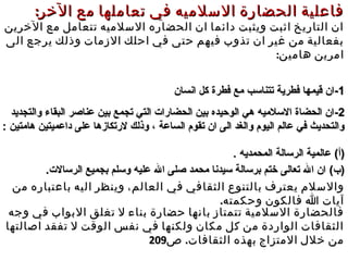 :‫الخر‬ ‫مع‬ ‫تعاملها‬ ‫في‬ ‫السلميه‬ ‫الحضارة‬ ‫فاعلية‬:‫الخر‬ ‫مع‬ ‫تعاملها‬ ‫في‬ ‫السلميه‬ ‫الحضارة‬ ‫فاعلية‬
‫الخرين‬ ‫مع‬ ‫تتعامل‬ ‫السلميه‬ ‫الحضاره‬ ‫ان‬ ‫دائما‬ ‫ويثبت‬ ‫اثبت‬ ‫التاريخ‬ ‫ان‬‫الخرين‬ ‫مع‬ ‫تتعامل‬ ‫السلميه‬ ‫الحضاره‬ ‫ان‬ ‫دائما‬ ‫ويثبت‬ ‫اثبت‬ ‫التاريخ‬ ‫ان‬
‫الى‬ ‫يرجع‬ ‫وذلك‬ ‫الزمات‬ ‫احلك‬ ‫في‬ ‫حتى‬ ‫فيهم‬ ‫تذوب‬ ‫ان‬ ‫غير‬ ‫من‬ ‫بفعالية‬‫الى‬ ‫يرجع‬ ‫وذلك‬ ‫الزمات‬ ‫احلك‬ ‫في‬ ‫حتى‬ ‫فيهم‬ ‫تذوب‬ ‫ان‬ ‫غير‬ ‫من‬ ‫بفعالية‬
:‫هامين‬ ‫امرين‬:‫هامين‬ ‫امرين‬
11--‫انسان‬ ‫كل‬ ‫فطرة‬ ‫مع‬ ‫تتناسب‬ ‫فطرية‬ ‫قيمها‬ ‫ان‬‫انسان‬ ‫كل‬ ‫فطرة‬ ‫مع‬ ‫تتناسب‬ ‫فطرية‬ ‫قيمها‬ ‫ان‬
22--‫والتجديد‬ ‫البقاء‬ ‫عناصر‬ ‫بين‬ ‫تجمع‬ ‫التي‬ ‫الحضارات‬ ‫بين‬ ‫الوحيده‬ ‫هي‬ ‫السلميه‬ ‫الحضاة‬ ‫ان‬‫والتجديد‬ ‫البقاء‬ ‫عناصر‬ ‫بين‬ ‫تجمع‬ ‫التي‬ ‫الحضارات‬ ‫بين‬ ‫الوحيده‬ ‫هي‬ ‫السلميه‬ ‫الحضاة‬ ‫ان‬
: ‫هامتين‬ ‫داعميتين‬ ‫على‬ ‫لرتكازها‬ ‫وذلك‬ ، ‫الساعة‬ ‫تقوم‬ ‫ان‬ ‫الى‬ ‫والغد‬ ‫اليوم‬ ‫عالم‬ ‫في‬ ‫والتحديث‬: ‫هامتين‬ ‫داعميتين‬ ‫على‬ ‫لرتكازها‬ ‫وذلك‬ ، ‫الساعة‬ ‫تقوم‬ ‫ان‬ ‫الى‬ ‫والغد‬ ‫اليوم‬ ‫عالم‬ ‫في‬ ‫والتحديث‬
(‫)أ‬(‫)أ‬. ‫المحمديه‬ ‫الرسالة‬ ‫عالمية‬. ‫المحمديه‬ ‫الرسالة‬ ‫عالمية‬
(‫)ب‬(‫)ب‬.‫الرسالت‬ ‫بجميع‬ ‫وسلم‬ ‫عليه‬ ‫ال‬ ‫صلى‬ ‫محمد‬ ‫سيدنا‬ ‫برسالة‬ ‫ختم‬ ‫تعالى‬ ‫ال‬ ‫ان‬.‫الرسالت‬ ‫بجميع‬ ‫وسلم‬ ‫عليه‬ ‫ال‬ ‫صلى‬ ‫محمد‬ ‫سيدنا‬ ‫برسالة‬ ‫ختم‬ ‫تعالى‬ ‫ال‬ ‫ان‬
‫ف‬ ‫الثقافي‬ ‫بالتنوع‬ ‫يعترف‬ ‫والسلم‬‫ف‬ ‫الثقافي‬ ‫بالتنوع‬ ‫يعترف‬ ‫والسلم‬‫ي‬‫ي‬‫من‬ ‫باعتباره‬ ‫اليه‬ ‫وينظر‬ ،‫العالم‬‫من‬ ‫باعتباره‬ ‫اليه‬ ‫وينظر‬ ،‫العالم‬
.‫وحكمته‬ ‫فالكون‬ ‫ا‬ ‫آيات‬.‫وحكمته‬ ‫فالكون‬ ‫ا‬ ‫آيات‬
‫وجه‬ ‫في‬ ‫البواب‬ ‫تغلق‬ ‫ل‬ ‫بناء‬ ‫حضارة‬ ‫بانها‬ ‫تتمتاز‬ ‫السلمية‬ ‫فالحضارة‬‫وجه‬ ‫في‬ ‫البواب‬ ‫تغلق‬ ‫ل‬ ‫بناء‬ ‫حضارة‬ ‫بانها‬ ‫تتمتاز‬ ‫السلمية‬ ‫فالحضارة‬
‫اصالتها‬ ‫تفقد‬ ‫ل‬ ‫الوقت‬ ‫نفس‬ ‫في‬ ‫ولكنها‬ ‫مكان‬ ‫كل‬ ‫من‬ ‫الواردة‬ ‫الثقافات‬‫اصالتها‬ ‫تفقد‬ ‫ل‬ ‫الوقت‬ ‫نفس‬ ‫في‬ ‫ولكنها‬ ‫مكان‬ ‫كل‬ ‫من‬ ‫الواردة‬ ‫الثقافات‬
.‫الثقافات‬ ‫بهذه‬ ‫المتزاج‬ ‫خلل‬ ‫من‬.‫الثقافات‬ ‫بهذه‬ ‫المتزاج‬ ‫خلل‬ ‫من‬‫ص‬‫ص‬209209
 