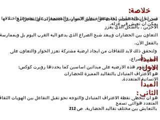 ‫خلصة‬‫خلصة‬::
‫ل‬ ‫واختلفها‬ ‫تعددها‬ ‫على‬ ‫والمجتمعات‬ ‫النسان‬ ‫وان‬ ،‫وعطاء‬ ‫اخذ‬ ‫الحضارات‬ ‫ان‬ ‫لنا‬ ‫تبين‬‫واختلفها‬ ‫تعددها‬ ‫على‬ ‫والمجتمعات‬ ‫النسان‬ ‫وان‬ ،‫وعطاء‬ ‫اخذ‬ ‫الحضارات‬ ‫ان‬ ‫لنا‬ ‫تبين‬
.‫عزله‬ ‫في‬ ‫تعيش‬ ‫ان‬ ‫يمكن‬.‫عزله‬ ‫في‬ ‫تعيش‬ ‫ان‬ ‫يمكن‬
‫مع‬ ‫والتفاعل‬ ،‫الحضارات‬ ‫بين‬ ‫الحوار‬ ‫تفعيل‬ ‫الى‬ ‫بحاجة‬ ‫العصر‬ ‫هذا‬ ‫في‬ ‫فنحن‬‫مع‬ ‫والتفاعل‬ ،‫الحضارات‬ ‫بين‬ ‫الحوار‬ ‫تفعيل‬ ‫الى‬ ‫بحاجة‬ ‫العصر‬ ‫هذا‬ ‫في‬ ‫فنحن‬
‫يعزز‬ ‫الذي‬ ‫بالشكل‬ ، ‫الخرين‬‫يعزز‬ ‫الذي‬ ‫بالشكل‬ ، ‫الخرين‬
‫وبممارسة‬ ‫بل‬ ‫اليوم‬ ‫الغرب‬ ‫اليه‬ ‫يدعو‬ ‫الذي‬ ‫الصراع‬ ‫شبح‬ ‫ويبعد‬ ‫الحضارات‬ ‫بين‬ ‫التعاون‬‫وبممارسة‬ ‫بل‬ ‫اليوم‬ ‫الغرب‬ ‫اليه‬ ‫يدعو‬ ‫الذي‬ ‫الصراع‬ ‫شبح‬ ‫ويبعد‬ ‫الحضارات‬ ‫بين‬ ‫التعاون‬
،‫الن‬ ‫بالفعل‬،‫الن‬ ‫بالفعل‬
‫على‬ ‫والتعاون‬ ‫الحوار‬ ‫تعزز‬ ‫مشتركة‬ ‫ارضية‬ ‫ايجاد‬ ‫من‬ ‫للثقافات‬ ‫لبد‬ ‫ذلك‬ ‫ولتحقق‬‫على‬ ‫والتعاون‬ ‫الحوار‬ ‫تعزز‬ ‫مشتركة‬ ‫ارضية‬ ‫ايجاد‬ ‫من‬ ‫للثقافات‬ ‫لبد‬ ‫ذلك‬ ‫ولتحقق‬
،‫الصراع‬ ‫حساب‬،‫الصراع‬ ‫حساب‬
:‫كوكس‬ ‫روبرت‬ ‫يحددها‬ ‫كما‬ ‫اساسين‬ ‫مبدائين‬ ‫على‬ ‫الرضيه‬ ‫هذه‬ ‫تقوم‬ ‫بحيث‬:‫كوكس‬ ‫روبرت‬ ‫يحددها‬ ‫كما‬ ‫اساسين‬ ‫مبدائين‬ ‫على‬ ‫الرضيه‬ ‫هذه‬ ‫تقوم‬ ‫بحيث‬
‫المبدأ‬‫المبدأ‬
: ‫الول‬: ‫الول‬
‫للحضارات‬ ‫المميزة‬ ‫بالتقاليد‬ ‫المتبادل‬ ‫العتراف‬ ‫هو‬‫للحضارات‬ ‫المميزة‬ ‫بالتقاليد‬ ‫المتبادل‬ ‫العتراف‬ ‫هو‬
.‫المتعددة‬ ‫النسانية‬.‫المتعددة‬ ‫النسانية‬
‫المبدأ‬‫المبدأ‬
: ‫الثاني‬: ‫الثاني‬
‫الثقاف‬ ‫الهويات‬ ‫بين‬ ‫التفاعل‬ ‫تقبل‬ ‫نحو‬ ‫والتوجه‬ ‫المتبادل‬ ‫العتراف‬ ‫نقطة‬ ‫نتخطى‬ ‫ان‬ ‫هو‬‫الثقاف‬ ‫الهويات‬ ‫بين‬ ‫التفاعل‬ ‫تقبل‬ ‫نحو‬ ‫والتوجه‬ ‫المتبادل‬ ‫العتراف‬ ‫نقطة‬ ‫نتخطى‬ ‫ان‬ ‫هو‬
‫تسمح‬ ‫هوالتي‬ ‫المتعدد‬‫تسمح‬ ‫هوالتي‬ ‫المتعدد‬
.‫الحضارية‬ ‫تقاليد‬ ‫مختلف‬ ‫بين‬ ‫بالتعايش‬.‫الحضارية‬ ‫تقاليد‬ ‫مختلف‬ ‫بين‬ ‫بالتعايش‬‫ص‬‫ص‬212212
 