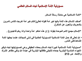 .‫السل.م‬ ‫رسالة‬ ‫حاملة‬ ‫هي‬ ‫السلمية‬ ‫*المة‬.‫السل.م‬ ‫رسالة‬ ‫حاملة‬ ‫هي‬ ‫السلمية‬ ‫*المة‬
‫تامرون‬ ‫للناس‬ ‫اخرجت‬ ‫امة‬ ‫خير‬ ‫كنتم‬ )‫تعالى‬ ‫لقوله‬ ‫امة‬ ‫خير‬ ‫بانها‬ ‫المة‬ ‫هذه‬ ‫السل.م‬ ‫*صنف‬‫تامرون‬ ‫للناس‬ ‫اخرجت‬ ‫امة‬ ‫خير‬ ‫كنتم‬ )‫تعالى‬ ‫لقوله‬ ‫امة‬ ‫خير‬ ‫بانها‬ ‫المة‬ ‫هذه‬ ‫السل.م‬ ‫*صنف‬
.(‫المنكر‬ ‫عن‬ ‫وتنعون‬ ‫بالمعروف‬.(‫المنكر‬ ‫عن‬ ‫وتنعون‬ ‫بالمعروف‬
. (‫فاعبدون‬ ‫ربكم‬ ‫وانا‬ ‫واحدة‬ ‫امة‬ ‫امتكم‬ ‫هذه‬ ‫ان‬ ): ‫بقوله‬ ‫الموحدة‬ ‫المم‬ ‫مجمع‬ ‫*السل.م‬. (‫فاعبدون‬ ‫ربكم‬ ‫وانا‬ ‫واحدة‬ ‫امة‬ ‫امتكم‬ ‫هذه‬ ‫ان‬ ): ‫بقوله‬ ‫الموحدة‬ ‫المم‬ ‫مجمع‬ ‫*السل.م‬
•‫المة‬ ‫جعلها‬ ‫عندما‬ ‫المجال ت‬ ‫شتى‬ ‫في‬ ‫العالمية‬ ‫المسؤولية‬ ‫السلمية‬ ‫المة‬ ‫حمل‬ ‫قد‬ ‫تعالى‬ ‫ال‬‫المة‬ ‫جعلها‬ ‫عندما‬ ‫المجال ت‬ ‫شتى‬ ‫في‬ ‫العالمية‬ ‫المسؤولية‬ ‫السلمية‬ ‫المة‬ ‫حمل‬ ‫قد‬ ‫تعالى‬ ‫ال‬
.‫الناس‬ ‫الشاهدةعلى‬.‫الناس‬ ‫الشاهدةعلى‬
‫توفير‬ ‫تجاه‬ ‫كمسؤوليتها‬ ‫وهي‬ ‫الحقيقي‬ ‫بمعناه‬ ‫السل.م‬ ‫تجاه‬ ‫كبيرة‬ ‫السلمية‬ ‫المة‬ ‫*مسؤولية‬‫توفير‬ ‫تجاه‬ ‫كمسؤوليتها‬ ‫وهي‬ ‫الحقيقي‬ ‫بمعناه‬ ‫السل.م‬ ‫تجاه‬ ‫كبيرة‬ ‫السلمية‬ ‫المة‬ ‫*مسؤولية‬
‫الشرك‬ ‫مظاهر‬ ‫ونفي‬ ‫ال‬ ‫عبادة‬ ‫في‬ ‫البشرية‬ ‫طاقاتها‬ ‫لتتجلى‬ ‫جمعاء‬ ‫للبشرية‬ ‫المناسبة‬ ‫الجواء‬‫الشرك‬ ‫مظاهر‬ ‫ونفي‬ ‫ال‬ ‫عبادة‬ ‫في‬ ‫البشرية‬ ‫طاقاتها‬ ‫لتتجلى‬ ‫جمعاء‬ ‫للبشرية‬ ‫المناسبة‬ ‫الجواء‬
‫ص‬ ‫واللحاد‬‫ص‬ ‫واللحاد‬213213
‫العالمي‬ ‫السل.م‬ ‫تجاه‬ ‫السلمية‬ ‫المة‬ ‫مسؤولية‬‫العالمي‬ ‫السل.م‬ ‫تجاه‬ ‫السلمية‬ ‫المة‬ ‫مسؤولية‬
 