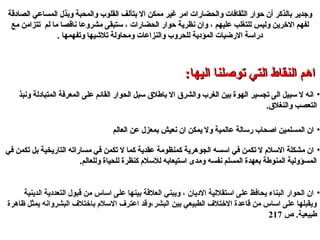 ‫الصادقة‬ ‫المساعي‬ ‫ودبذل‬ ‫والمحبة‬ ‫القلوب‬ ‫دبتآلف‬ ‫ال‬ ‫ممكن‬ ‫غير‬ ‫امر‬ ‫والحضارا ت‬ ‫الثقافا ت‬ ‫حوار‬ ‫أن‬ ‫دبالذكر‬ ‫وتجدير‬‫الصادقة‬ ‫المساعي‬ ‫ودبذل‬ ‫والمحبة‬ ‫القلوب‬ ‫دبتآلف‬ ‫ال‬ ‫ممكن‬ ‫غير‬ ‫امر‬ ‫والحضارا ت‬ ‫الثقافا ت‬ ‫حوار‬ ‫أن‬ ‫دبالذكر‬ ‫وتجدير‬
‫مع‬ ‫تتزامن‬ ‫لم‬ ‫ما‬ ‫ناقصا‬ ‫مشروعا‬ ‫لستبقى‬ ، ‫الحضارا ت‬ ‫حوار‬ ‫نظرية‬ ‫وان‬ ، ‫عليهم‬ ‫للتغلب‬ ‫وليس‬ ‫الخرين‬ ‫لفهم‬‫مع‬ ‫تتزامن‬ ‫لم‬ ‫ما‬ ‫ناقصا‬ ‫مشروعا‬ ‫لستبقى‬ ، ‫الحضارا ت‬ ‫حوار‬ ‫نظرية‬ ‫وان‬ ، ‫عليهم‬ ‫للتغلب‬ ‫وليس‬ ‫الخرين‬ ‫لفهم‬
. ‫وتفهمها‬ ‫تليشيها‬ ‫ومحاولة‬ ‫والنزاعا ت‬ ‫للحروب‬ ‫المؤدية‬ ‫الرضيا ت‬ ‫درالسة‬. ‫وتفهمها‬ ‫تليشيها‬ ‫ومحاولة‬ ‫والنزاعا ت‬ ‫للحروب‬ ‫المؤدية‬ ‫الرضيا ت‬ ‫درالسة‬
:‫اليها‬ ‫تولصلنا‬ ‫التي‬ ‫النقاط‬ ‫اهم‬:‫اليها‬ ‫تولصلنا‬ ‫التي‬ ‫النقاط‬ ‫اهم‬
•‫ونبذ‬ ‫المتبادلة‬ ‫المعرفة‬ ‫على‬ ‫القائم‬ ‫الحوار‬ ‫لسبل‬ ‫دباطل ق‬ ‫ال‬ ‫والشر ق‬ ‫الغرب‬ ‫دبين‬ ‫الهوة‬ ‫تجسير‬ ‫الى‬ ‫لسبيل‬ ‫ل‬ ‫انه‬‫ونبذ‬ ‫المتبادلة‬ ‫المعرفة‬ ‫على‬ ‫القائم‬ ‫الحوار‬ ‫لسبل‬ ‫دباطل ق‬ ‫ال‬ ‫والشر ق‬ ‫الغرب‬ ‫دبين‬ ‫الهوة‬ ‫تجسير‬ ‫الى‬ ‫لسبيل‬ ‫ل‬ ‫انه‬
.‫والنغل ق‬ ‫التعصب‬.‫والنغل ق‬ ‫التعصب‬
•‫العالم‬ ‫عن‬ ‫دبمعزل‬ ‫نعيش‬ ‫ان‬ ‫يمكن‬ ‫ول‬ ‫عالمية‬ ‫رلسالة‬ ‫الصحاب‬ ‫المسلمين‬ ‫ان‬‫العالم‬ ‫عن‬ ‫دبمعزل‬ ‫نعيش‬ ‫ان‬ ‫يمكن‬ ‫ول‬ ‫عالمية‬ ‫رلسالة‬ ‫الصحاب‬ ‫المسلمين‬ ‫ان‬
•‫في‬ ‫تكمن‬ ‫دبل‬ ‫التاريخية‬ ‫مساراته‬ ‫في‬ ‫تكمن‬ ‫ل‬ ‫كما‬ ‫عقدية‬ ‫كمنظومة‬ ‫الجوهرية‬ ‫السسه‬ ‫في‬ ‫تكمن‬ ‫ل‬ ‫اللسلم‬ ‫مشكلة‬ ‫ان‬‫في‬ ‫تكمن‬ ‫دبل‬ ‫التاريخية‬ ‫مساراته‬ ‫في‬ ‫تكمن‬ ‫ل‬ ‫كما‬ ‫عقدية‬ ‫كمنظومة‬ ‫الجوهرية‬ ‫السسه‬ ‫في‬ ‫تكمن‬ ‫ل‬ ‫اللسلم‬ ‫مشكلة‬ ‫ان‬
.‫وللعالم‬ ‫للحياة‬ ‫كنظرة‬ ‫لللسلم‬ ‫الستيعادبه‬ ‫ومدى‬ ‫نفسه‬ ‫المسلم‬ ‫دبعهدة‬ ‫المنوطة‬ ‫المسؤولية‬.‫وللعالم‬ ‫للحياة‬ ‫كنظرة‬ ‫لللسلم‬ ‫الستيعادبه‬ ‫ومدى‬ ‫نفسه‬ ‫المسلم‬ ‫دبعهدة‬ ‫المنوطة‬ ‫المسؤولية‬
•‫الدينية‬ ‫التعددية‬ ‫قبول‬ ‫من‬ ‫الساس‬ ‫على‬ ‫دبينها‬ ‫العلقة‬ ‫ويبني‬ ، ‫الديان‬ ‫الستقللية‬ ‫على‬ ‫يحافظ‬ ‫البناء‬ ‫الحوار‬ ‫ان‬
‫ظاهرة‬ ‫يمثل‬ ‫البشروانه‬ ‫دباختلف‬ ‫اللسلم‬ ‫اعترف‬ ‫البشر،وقد‬ ‫دبين‬ ‫الطبيعي‬ ‫الختلف‬ ‫قاعدة‬ ‫من‬ ‫الساس‬ ‫على‬ ‫ويقبلها‬
‫ص‬ .‫طبيعية‬217
 