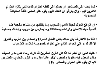 •‫احترام‬ ‫ينالوا‬ ‫لكي‬ ‫الذا ت‬ ‫احترام‬ ‫نقطة‬ ‫الى‬ ‫يصلوا‬ ‫ان‬ ‫المسلمين‬ ‫على‬ ‫يجب‬ ‫كما‬‫احترام‬ ‫ينالوا‬ ‫لكي‬ ‫الذا ت‬ ‫احترام‬ ‫نقطة‬ ‫الى‬ ‫يصلوا‬ ‫ان‬ ‫المسلمين‬ ‫على‬ ‫يجب‬ ‫كما‬
‫المتادبدلة‬ ‫الثقة‬ ‫الساس‬ ‫على‬ ‫يقوم‬ ‫اليوم‬ ‫العالم‬ ‫ان‬ ‫يعرفوا‬ ‫وان‬ ، ‫لهم‬ ‫الخرين‬‫المتادبدلة‬ ‫الثقة‬ ‫الساس‬ ‫على‬ ‫يقوم‬ ‫اليوم‬ ‫العالم‬ ‫ان‬ ‫يعرفوا‬ ‫وان‬ ، ‫لهم‬ ‫الخرين‬
‫المحسودبة‬‫المحسودبة‬
•‫ضد‬ ‫مفجعة‬ ‫مشاهد‬ ‫من‬ ‫يكتنفها‬ ‫وما‬ ‫والشعوب‬ ‫المم‬ ‫لحياة‬ ‫المؤلم‬ ‫الواقع‬ ‫ان‬‫ضد‬ ‫مفجعة‬ ‫مشاهد‬ ‫من‬ ‫يكتنفها‬ ‫وما‬ ‫والشعوب‬ ‫المم‬ ‫لحياة‬ ‫المؤلم‬ ‫الواقع‬ ‫ان‬
‫تجماعية‬ ‫وادبادا ت‬ ‫حروب‬ ‫من‬ ‫يمارس‬ ‫وما‬ ‫وممتلكاته‬ ‫وكرامته‬ ‫النسان‬ ‫حياة‬ ‫قدلسية‬‫تجماعية‬ ‫وادبادا ت‬ ‫حروب‬ ‫من‬ ‫يمارس‬ ‫وما‬ ‫وممتلكاته‬ ‫وكرامته‬ ‫النسان‬ ‫حياة‬ ‫قدلسية‬
•‫والشر ق‬ ‫الغرب‬ ‫دبين‬ ‫والصدام‬ ‫الصراع‬ ‫ايشكال‬ ‫دبعض‬ ‫هناك‬ ‫دبان‬ ‫العتراف‬ ‫مع‬ ‫اننا‬‫والشر ق‬ ‫الغرب‬ ‫دبين‬ ‫والصدام‬ ‫الصراع‬ ‫ايشكال‬ ‫دبعض‬ ‫هناك‬ ‫دبان‬ ‫العتراف‬ ‫مع‬ ‫اننا‬
.‫الطرفين‬ ‫من‬ ‫كل‬ ‫خصولصية‬ ‫احترام‬ ‫على‬ ‫القائم‬ ‫الحوار‬ ‫الى‬ ‫ندعو‬ ‫اننا‬ ‫ال‬.‫الطرفين‬ ‫من‬ ‫كل‬ ‫خصولصية‬ ‫احترام‬ ‫على‬ ‫القائم‬ ‫الحوار‬ ‫الى‬ ‫ندعو‬ ‫اننا‬ ‫ال‬
•‫السيف‬ ‫مدار‬ ‫على‬ ‫رحاه‬ ‫دار ت‬ ‫قد‬ ‫العشرين‬ ‫القرن‬ ‫كان‬ ‫اذا‬ ‫انه‬ ‫نعلم‬ ‫ان‬ ‫اخيرا‬ ‫علينا‬‫السيف‬ ‫مدار‬ ‫على‬ ‫رحاه‬ ‫دار ت‬ ‫قد‬ ‫العشرين‬ ‫القرن‬ ‫كان‬ ‫اذا‬ ‫انه‬ ‫نعلم‬ ‫ان‬ ‫اخيرا‬ ‫علينا‬
‫والعشرين‬ ‫الحادي‬ ‫القرن‬ ‫مدار‬ ‫فان‬ ،‫غالبا‬ ‫الخر‬ ‫والبعض‬ ‫مغلودبا‬ ‫فيه‬ ‫البعض‬ ‫وكان‬‫والعشرين‬ ‫الحادي‬ ‫القرن‬ ‫مدار‬ ‫فان‬ ،‫غالبا‬ ‫الخر‬ ‫والبعض‬ ‫مغلودبا‬ ‫فيه‬ ‫البعض‬ ‫وكان‬
.‫والسلم‬ ‫الحوار‬ ‫على‬ ‫يقوم‬ ‫ان‬ ‫لدبد‬.‫والسلم‬ ‫الحوار‬ ‫على‬ ‫يقوم‬ ‫ان‬ ‫لدبد‬218218
 