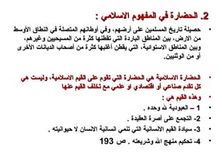 •‫أرضهم‬ ‫على‬ ‫المسلمين‬ ‫تاريخ‬ ‫حصيلة‬‫أرضهم‬ ‫على‬ ‫المسلمين‬ ‫تاريخ‬ ‫حصيلة‬،،‫الوسط‬ ‫النطاق‬ ‫في‬ ‫المتصلة‬ ‫أوطانهم‬ ‫وفي‬‫الوسط‬ ‫النطاق‬ ‫في‬ ‫المتصلة‬ ‫أوطانهم‬ ‫وفي‬
‫الرض‬ ‫من‬‫الرض‬ ‫من‬،،‫وغيرهم‬ ‫المسيحيين‬ ‫من‬ ‫كثرة‬ ‫تقطنها‬ ‫التي‬ ‫الباردة‬ ‫المناطق‬ ‫بين‬‫وغيرهم‬ ‫المسيحيين‬ ‫من‬ ‫كثرة‬ ‫تقطنها‬ ‫التي‬ ‫الباردة‬ ‫المناطق‬ ‫بين‬،،
‫الستوائية‬ ‫المناطق‬ ‫وبين‬‫الستوائية‬ ‫المناطق‬ ‫وبين‬،،‫الخرى‬ ‫الديانات‬ ‫أصحاب‬ ‫من‬ ‫كثرة‬ ‫أغلبها‬ ‫يقطن‬ ‫التي‬‫الخرى‬ ‫الديانات‬ ‫أصحاب‬ ‫من‬ ‫كثرة‬ ‫أغلبها‬ ‫يقطن‬ ‫التي‬
.‫الوثنيين‬ ‫من‬ ‫أو‬.‫الوثنيين‬ ‫من‬ ‫أو‬
•‫السلمية‬ ‫القيم‬ ‫على‬ ‫تقوم‬ ‫التي‬ ‫الحضارة‬ ‫هي‬ ‫السلمية‬ ‫الحضارة‬‫السلمية‬ ‫القيم‬ ‫على‬ ‫تقوم‬ ‫التي‬ ‫الحضارة‬ ‫هي‬ ‫السلمية‬ ‫الحضارة‬،،‫هي‬ ‫وليست‬‫هي‬ ‫وليست‬
‫صناعي‬ ‫تقدم‬ ‫كل‬‫صناعي‬ ‫تقدم‬ ‫كل‬‫أ‬‫أ‬‫عنها‬ ‫القيم‬ ‫تخلف‬ ‫مع‬ ‫علمي‬ ‫او‬ ‫ااقتصادي‬ ‫و‬‫عنها‬ ‫القيم‬ ‫تخلف‬ ‫مع‬ ‫علمي‬ ‫او‬ ‫ااقتصادي‬ ‫و‬
•: ‫هي‬ ‫القيم‬ ‫وهذه‬: ‫هي‬ ‫القيم‬ ‫وهذه‬
•11. ‫وحده‬ ‫ل‬ ‫العبودية‬ –. ‫وحده‬ ‫ل‬ ‫العبودية‬ –
•22. ‫العقيدة‬ ‫آصرة‬ ‫على‬ ‫التجمع‬ -. ‫العقيدة‬ ‫آصرة‬ ‫على‬ ‫التجمع‬ -
•33. ‫حيوانيته‬ ‫ل‬ ‫النسان‬ ‫انسانية‬ ‫تنمي‬ ‫التي‬ ‫النسانية‬ ‫القيم‬ ‫سيادة‬ -. ‫حيوانيته‬ ‫ل‬ ‫النسان‬ ‫انسانية‬ ‫تنمي‬ ‫التي‬ ‫النسانية‬ ‫القيم‬ ‫سيادة‬ -
•44‫وكشريعته‬ ‫ال‬ ‫منهج‬ ‫تحكيم‬ -‫وكشريعته‬ ‫ال‬ ‫منهج‬ ‫تحكيم‬ -.‫ص‬193
22..: ‫السلمي‬ ‫المفهوم‬ ‫في‬ ‫الحضارة‬: ‫السلمي‬ ‫المفهوم‬ ‫في‬ ‫الحضارة‬
 