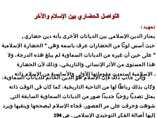 ‫والخر‬ ‫السلم‬ ‫بين‬ ‫الحضاري‬ ‫التواصل‬‫والخر‬ ‫السلم‬ ‫بين‬ ‫الحضاري‬ ‫التواصل‬
: ‫تمهيد‬: ‫تمهيد‬
, ‫حضاري‬ ‫دين‬ ‫بأنه‬ ‫الخرى‬ ‫الديانات‬ ‫بين‬ ‫السلمي‬ ‫الدين‬ ‫يمتاز‬, ‫حضاري‬ ‫دين‬ ‫بأنه‬ ‫الخرى‬ ‫الديانات‬ ‫بين‬ ‫السلمي‬ ‫الدين‬ ‫يمتاز‬
"‫السلمية‬ ‫الحضارة‬ ‫وهي‬ ‫باسمه‬ ‫عرف‬ ‫الحضارات‬ ‫من‬ ‫لونا‬ ‫أسس‬ ‫حيث‬"‫السلمية‬ ‫الحضارة‬ ‫وهي‬ ‫باسمه‬ ‫عرف‬ ‫الحضارات‬ ‫من‬ ‫لونا‬ ‫أسس‬ ‫حيث‬
"‫الدرجة‬ ‫هذه‬ ‫يبلغ‬ ‫لم‬ ‫السماوية‬ ‫الديانات‬ ‫من‬ ‫غيره‬ ‫أن‬ ‫حين‬ ‫على‬ "‫الدرجة‬ ‫هذه‬ ‫يبلغ‬ ‫لم‬ ‫السماوية‬ ‫الديانات‬ ‫من‬ ‫غيره‬ ‫أن‬ ‫حين‬ ‫على‬،،‫ول‬‫ول‬
‫والتاريخي‬ ‫النساني‬ ‫الثر‬ ‫من‬ ‫المستوى‬ ‫هذا‬‫والتاريخي‬ ‫النساني‬ ‫الثر‬ ‫من‬ ‫المستوى‬ ‫هذا‬،،‫الحضارة‬ ‫لن‬ ‫وذلك‬‫الحضارة‬ ‫لن‬ ‫وذلك‬
‫ذاته‬ ‫السلم‬ ‫من‬ ‫والساسية‬ ‫الولى‬ ‫مقوماتها‬ ‫استمدت‬ ‫السلمية‬‫ذاته‬ ‫السلم‬ ‫من‬ ‫والساسية‬ ‫الولى‬ ‫مقوماتها‬ ‫استمدت‬ ‫السلمية‬ ..
‫السماوية‬ ‫للديانات‬ ‫الخاتم‬ ‫الدين‬ ‫هو‬ ‫السلم‬ ‫فإن‬ ‫ذلك‬ ‫جانب‬ ‫وإلى‬‫السماوية‬ ‫للديانات‬ ‫الخاتم‬ ‫الدين‬ ‫هو‬ ‫السلم‬ ‫فإن‬ ‫ذلك‬ ‫جانب‬ ‫وإلى‬،،
‫التاريخية‬ ‫الناحية‬ ‫من‬ ‫لها‬ ‫رباطا‬ ‫بذلك‬ ‫وكان‬‫التاريخية‬ ‫الناحية‬ ‫من‬ ‫لها‬ ‫رباطا‬ ‫بذلك‬ ‫وكان‬،،‫ذاته‬ ‫الوقت‬ ‫في‬ ‫كان‬ ‫كما‬‫ذاته‬ ‫الوقت‬ ‫في‬ ‫كان‬ ‫كما‬
‫التي‬ ‫السابقة‬ ‫السماوية‬ ‫الديانات‬ ‫من‬ ‫صور‬ ‫جديدا‬ ‫روحيا‬ ‫تصديا‬ ‫يمثل‬‫التي‬ ‫السابقة‬ ‫السماوية‬ ‫الديانات‬ ‫من‬ ‫صور‬ ‫جديدا‬ ‫روحيا‬ ‫تصديا‬ ‫يمثل‬
‫العصور‬ ‫مر‬ ‫على‬ ‫وحرفت‬ ‫شوهت‬‫العصور‬ ‫مر‬ ‫على‬ ‫وحرفت‬ ‫شوهت‬،،‫ويرد‬ ‫وينقيها‬ ‫ليصححها‬ ‫السلم‬ ‫فجاء‬‫ويرد‬ ‫وينقيها‬ ‫ليصححها‬ ‫السلم‬ ‫فجاء‬
. ‫السلمي‬ ‫التوحيدي‬ ‫الفكر‬ ‫أصالة‬ ‫إليها‬. ‫السلمي‬ ‫التوحيدي‬ ‫الفكر‬ ‫أصالة‬ ‫إليها‬‫ص‬‫ص‬194194
 