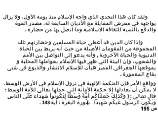 ‫الول‬ ‫يومه‬ ‫منذ‬ ‫السلم‬ ‫واجه‬ ‫الذي‬ ‫التحدي‬ ‫هذا‬ ‫كان‬ ‫ولقد‬‫الول‬ ‫يومه‬ ‫منذ‬ ‫السلم‬ ‫واجه‬ ‫الذي‬ ‫التحدي‬ ‫هذا‬ ‫كان‬ ‫ولقد‬،،‫يزال‬ ‫ول‬‫يزال‬ ‫ول‬
‫له‬ ‫السابقة‬ ‫الديان‬ ‫مع‬ ‫المقابلة‬ ‫معرض‬ ‫في‬ ‫يواجهه‬‫له‬ ‫السابقة‬ ‫الديان‬ ‫مع‬ ‫المقابلة‬ ‫معرض‬ ‫في‬ ‫يواجهه‬،،‫القوة‬ ‫مصدر‬‫القوة‬ ‫مصدر‬
. ‫حضارة‬ ‫من‬ ‫بها‬ ‫اتصل‬ ‫وما‬ ‫السلمية‬ ‫للثقافة‬ ‫بالنسبة‬ ‫والدفع‬. ‫حضارة‬ ‫من‬ ‫بها‬ ‫اتصل‬ ‫وما‬ ‫السلمية‬ ‫للثقافة‬ ‫بالنسبة‬ ‫والدفع‬
‫تلك‬ ‫وحضارتهم‬ ‫المسلمين‬ ‫حياة‬ ‫أعطى‬ ‫قد‬ ‫الدين‬ ‫كان‬ ‫وإذا‬‫تلك‬ ‫وحضارتهم‬ ‫المسلمين‬ ‫حياة‬ ‫أعطى‬ ‫قد‬ ‫الدين‬ ‫كان‬ ‫وإذا‬
‫الص‬ ‫المقومات‬ ‫من‬ ‫المجموعة‬‫الص‬ ‫المقومات‬ ‫من‬ ‫المجموعة‬‫ي‬‫ي‬‫الحياة‬ ‫بين‬ ‫يربط‬ ‫أنه‬ ‫حيث‬ ‫من‬ ‫لة‬‫الحياة‬ ‫بين‬ ‫يربط‬ ‫أنه‬ ‫حيث‬ ‫من‬ ‫لة‬
,‫المم‬ ‫بين‬ ‫التواصل‬ ‫إلى‬ ‫يدعو‬ ‫وأنه‬ ‫الخروية‬ ‫والحياة‬ ‫الدنيوية‬,‫المم‬ ‫بين‬ ‫التواصل‬ ‫إلى‬ ‫يدعو‬ ‫وأنه‬ ‫الخروية‬ ‫والحياة‬ ‫الدنيوية‬
‫والشعوب‬‫والشعوب‬‫و‬ ،‫و‬ ،‫و‬ ‫المحلية‬ ‫بعواملها‬ ‫السلم‬ ‫فيها‬ ‫ظهر‬ ‫التي‬ ‫البيئة‬ ‫إن‬‫و‬ ‫المحلية‬ ‫بعواملها‬ ‫السلم‬ ‫فيها‬ ‫ظهر‬ ‫التي‬ ‫البيئة‬ ‫إن‬
‫شتى‬ ‫في‬ ‫والذيوع‬ ‫النتشار‬ ‫للسلم‬ ‫هيأت‬ ‫المميز‬ ‫الجغرافي‬ ‫بموقعها‬‫شتى‬ ‫في‬ ‫والذيوع‬ ‫النتشار‬ ‫للسلم‬ ‫هيأت‬ ‫المميز‬ ‫الجغرافي‬ ‫بموقعها‬
. ‫المعمورة‬ ‫بقاع‬. ‫المعمورة‬ ‫بقاع‬
‫الوسط‬ ‫الرض‬ ‫في‬ ‫السلم‬ ‫نزول‬ ‫في‬ ‫اللهية‬ ‫الحكمة‬ ‫فإن‬ ‫المر‬ ‫وواقع‬‫الوسط‬ ‫الرض‬ ‫في‬ ‫السلم‬ ‫نزول‬ ‫في‬ ‫اللهية‬ ‫الحكمة‬ ‫فإن‬ ‫المر‬ ‫وواقع‬،،
‫إ‬ ‫يعادلها‬ ‫أن‬ ‫يمكن‬ ‫ل‬‫إ‬ ‫يعادلها‬ ‫أن‬ ‫يمكن‬ ‫ل‬‫ل‬‫ل‬: ‫الوسط‬ ‫للمة‬ ‫تعالى‬ ‫حملها‬ ‫التي‬ ‫المانة‬ ‫حكمة‬: ‫الوسط‬ ‫للمة‬ ‫تعالى‬ ‫حملها‬ ‫التي‬ ‫المانة‬ ‫حكمة‬
) :‫س‬ِ ‫النا‬ ‫لى‬َ ‫ع‬َ ‫شهداء‬ ‫ا‬ْ ‫نو‬ُ ‫كو‬ُ ‫ت‬َ ‫ل‬ِ ‫طا‬ً ‫س‬َ ‫و‬َ ‫ة‬َ ‫م‬ّ ‫أ‬ ‫كم‬ُ ‫نا‬َ ‫جعل‬َ ‫ك‬َ ‫ل‬ِ ‫كذ‬َ ‫و‬ ‫تعالى‬ ‫قال‬) :‫س‬ِ ‫النا‬ ‫لى‬َ ‫ع‬َ ‫شهداء‬ ‫ا‬ْ ‫نو‬ُ ‫كو‬ُ ‫ت‬َ ‫ل‬ِ ‫طا‬ً ‫س‬َ ‫و‬َ ‫ة‬َ ‫م‬ّ ‫أ‬ ‫كم‬ُ ‫نا‬َ ‫جعل‬َ ‫ك‬َ ‫ل‬ِ ‫كذ‬َ ‫و‬ ‫تعالى‬ ‫قال‬
: (‫آية‬ ‫رة‬َ ‫البق‬ ‫سورة‬ُ ‫شهيدا‬َ ‫كم‬ُ ‫عي‬َ ‫سول‬ُ ‫ر‬َ ‫ال‬ ‫ن‬َ ‫كو‬ُ ‫ي‬َ ‫و‬َ: (‫آية‬ ‫رة‬َ ‫البق‬ ‫سورة‬ُ ‫شهيدا‬َ ‫كم‬ُ ‫عي‬َ ‫سول‬ُ ‫ر‬َ ‫ال‬ ‫ن‬َ ‫كو‬ُ ‫ي‬َ ‫و‬َ143143..
‫ص‬‫ص‬195195
 